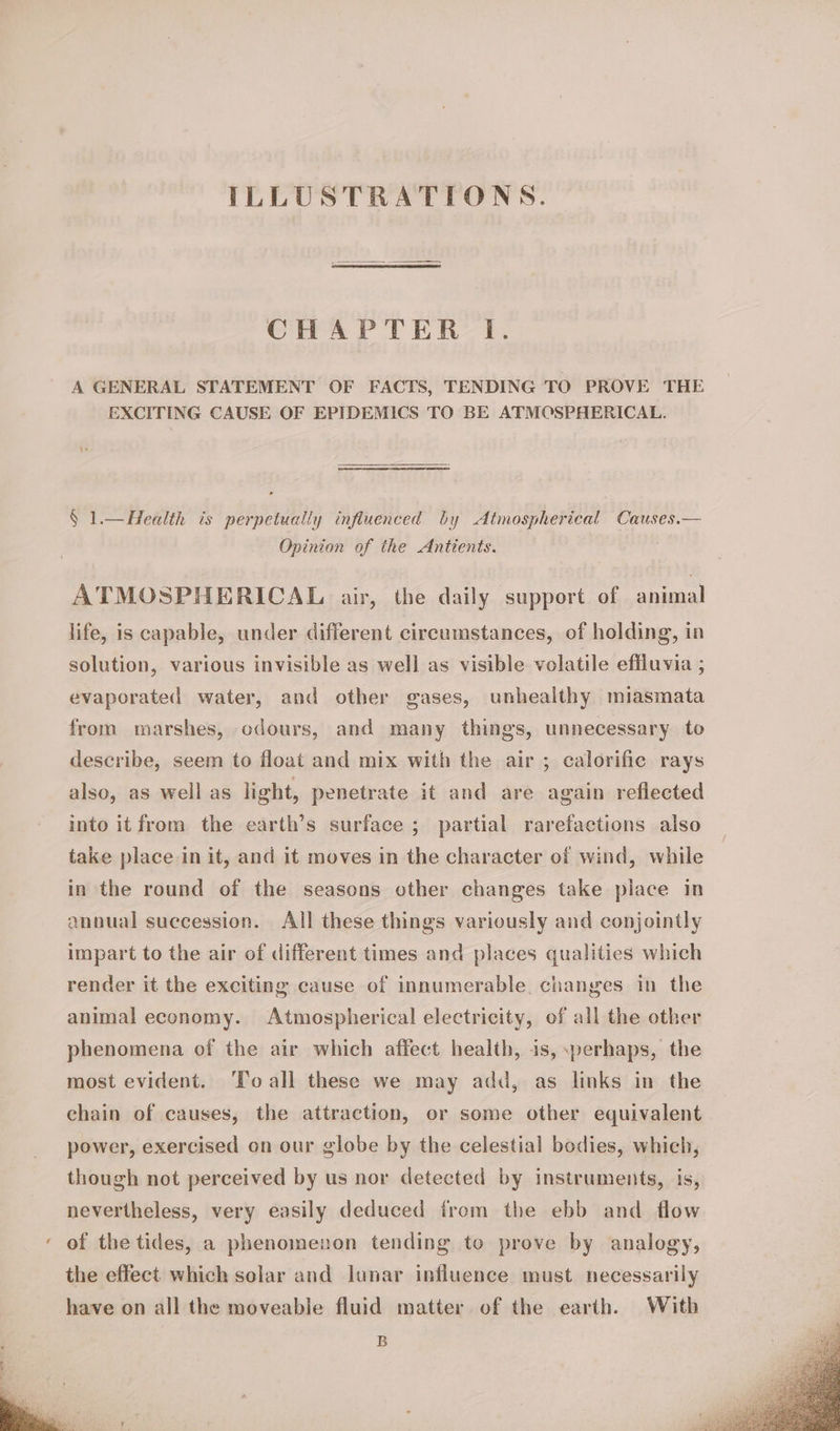 ILLUSTRATIONS. CHAPTER I. A GENERAL STATEMENT OF FACTS, TENDING TO PROVE THE EXCITING CAUSE OF EPIDEMICS TO BE ATMOSPHERICAL. § 1.—Health is perpetually influenced by Atmospherical Causes.— Opinion of the Antients. ATMOSPHERICAL air, the daily support of animal life, is capable, under different circumstances, of holding, in solution, various invisible as well as visible volatile effluvia ; evaporated water, and other gases, unhealthy miasmata from marshes, odours, and many things, unnecessary to describe, seem to float and mix with the air ; calorific rays also, as well as light, penetrate it and are again reflected into it from the earth’s surface ; partial rarefactions also take place in it, and it moves in the character of wind, while in the round of the seasons other changes take place in annual suecession. All these things variously and conjointly impart to the air of different times and places qualities which render it the exciting cause of innumerable. changes in the animal economy. Atmospherical electricity, of all the other phenomena of the air which affect health, is, :perhaps, the most evident. ‘Toall these we may add, as links in the chain of causes, the attraction, or some other equivalent power, exercised on our globe by the celestial bodies, which, though not perceived by us nor detected by instruments, is, nevertheless, very easily deduced irom the ebb and flow of the tides, a phenomenon tending to prove by analogy, the effect which solar and lunar influence must necessarily have on all the moveable fluid matter of the earth. With B