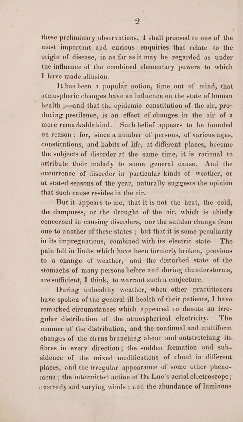 9 these preliminary observations, I shall proceed to one of the most important and curious enquiries that relate to the origin of disease, in.as far as it may be regarded as under the influence of the combined elementary powers to which { have made allusion. It has been a popular notion, time out of mind, that atmospheric changes have an influence on the state of human health ;—and that the epidemic constitution of the air, pro- ducing pestilence, is an effect of changes in the air of a more remarkable kind. Such belief appears to be founded on reason: for, since a number of persons, of various ages, constitutions, and habits of life, at different places, become the subjects of disorder at the same time, it is rational to attribute their malady to some general cause. And the occurrence of disorder in particular kinds of weather, or at stated seasons of the year, naturally suggests the opinion that such cause resides in the air. But it appears to me, that it is not the heat, the cold, the dampness, or the drought of the air, which is chiefly concerned in causing disorders, nor the sudden change from one to another of these states ; but that it is some peculiarity iu its impregnations, combined with its electric state. The pain felt in limbs which have been formerly broken, previous to a change of weather, and the disturbed state of the stomachs of many persons before and during thunderstorms, are sufficient, I think, to warrant such a conjecture. 3 During unhealthy weather, when other practitioners have spoken of ihe general ill health of their patients, I have remarked circumstances which appeared to denote an irre- gular distribution of the atmospherical electricity. The manner of the distribution, and the continual and multiform changes of the cirrus branching about and outstretching its fibres in every direction; the sudden formation and sub- sidence of the mixed modifications of cloud in different places, and the irregular appearance of some other pheno- mena; the intermitted action of De Luc’s aerial electroscope; unsteady and varying winds ; and the abundance of luminous