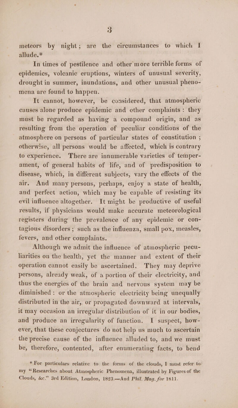 meteors by night; are the circumstances to which 1 allude.* , In times of pestilence and other more terrible forms of epidemics, volcanic eruptions, winters of unusual severity, drought in summer, inundations, and other unusual pheno- mena are found to happen. It cannot, however, be considered, that atmospheric causes alone produce epidemic and cther complaints : they must be regarded as having a compound origin, and as resulting from the operation of peculiar conditions of the atmosphere on persons of particular states of constitution ; otherwise, all persons would be affected, which is contrary to experience. There are innumerable varieties of temper- ament, of general habits of life, and of predisposition to disease, which, in different subjects, vary the effects of the air. And many persons, perhaps, enjoy a state of health, and perfect action, which may be capable of resisting its evil influence altogether. It might be productive of useful results, if physicians would make accurate meteorological registers during the prevalence of any epidemic or con- tagious disorders ; such as the influenza, small pox, measles, fevers, and other complaints. Although we admit the influence of atmospheric pecu- liarities on the health, yet the manner and extent of their operation cannot easily be ascertained. They may deprive persons, already weak, of a portion of their electricity, and thus the energies of the brain and nervous system may be diminished : or the atmospheric electricity being unequally distributed in the air, or propagated downward at intervals, it may occasion an irregular distribution of it in our bodies, and produce an irregularity of function. I suspect, how- ever, that these conjectures do not help us much to ascertain the precise cause of the influence alluded to, and we must be, therefore, contented, after enumerating facts, to bend * For particulars relative to the forms of the clouds, I must refer to my “Researches about Atmospheric Phenomena, illustrated by Figures of the Clouds, &amp;c.” 3rd Edition, London, 1823.—And Phil. Mag. for 1811.