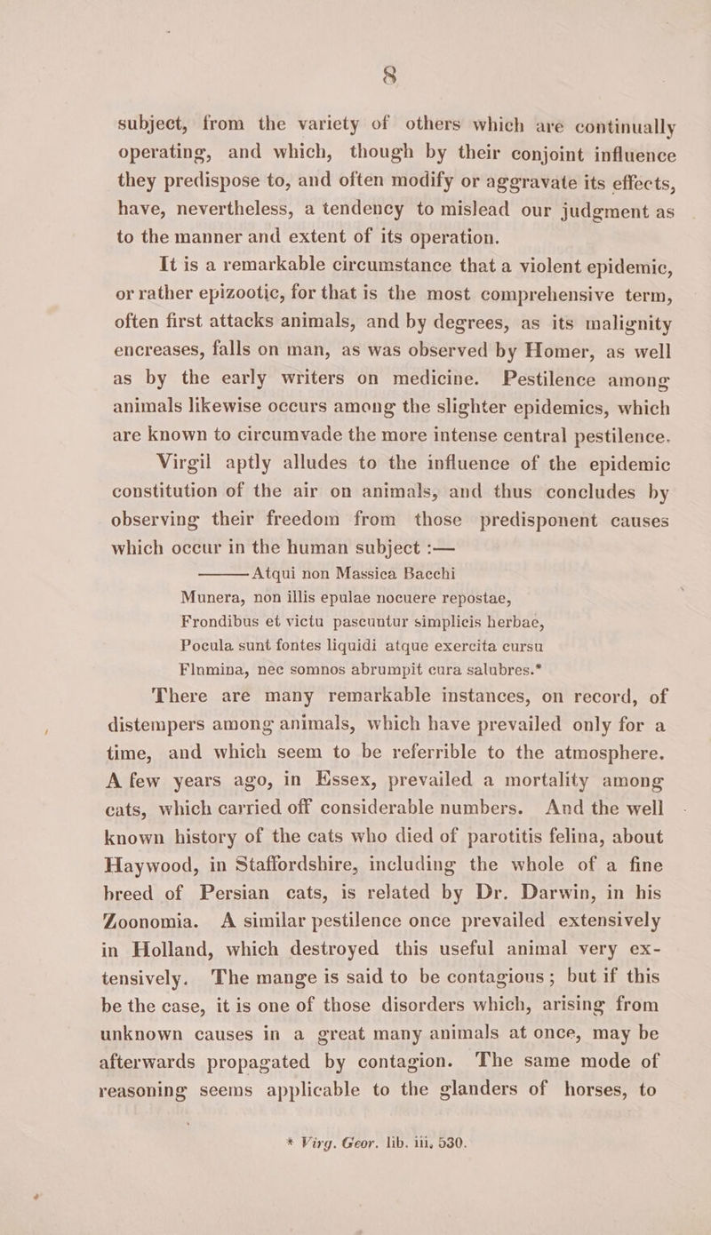 subject, from the variety of others which are continually operating, and which, though by their conjoint influence they predispose to, and often modify or aggravate its effects, have, nevertheless, a tendency to mislead our judgment as to the manner and extent of its operation. It is a remarkable circumstance that a violent epidemic, or rather epizootic, for that is the most comprehensive term, often first attacks animals, and by degrees, as its malignity encreases, falls on man, as was observed by Homer, as well as by the early writers on medicine. Pestilence among animals likewise occurs among the slighter epidemics, which are known to circumvade the more intense central pestilence. Virgil aptly alludes to the influence of the epidemic constitution of the air on animals, and thus concludes by observing their freedom from those predisponent causes which occur in the human subject :— Atqui non Massica Bacchi Munera, non illis epulae nocuere repostae, Frondibus et victu pascuntur simplicis herbae, Pocula sunt fontes liquidi atque exercita cursu Flnmina, nec somnos abrumpit cura salubres.* There are many remarkable instances, on record, of distempers among animals, which have prevailed only for a time, and which seem to be referrible to the atmosphere. A few years ago, in Kssex, prevailed a mortality among cats, which carried off considerable numbers. And the well known history of the cats who died of parotitis felina, about Haywood, in Staffordshire, including the whole of a fine breed of Persian cats, is related by Dr. Darwin, in his Zoonomia. A similar pestilence once prevailed extensively in Holland, which destroyed this useful animal very ex- tensively. The mange is said to be contagious; but if this be the case, it is one of those disorders which, arising from unknown causes in a great many animals at once, may be The same mode of afterwards propagated by contagion. reasoning seems applicable to the glanders of horses, to * Virg. Geor. lib. ii, 530.