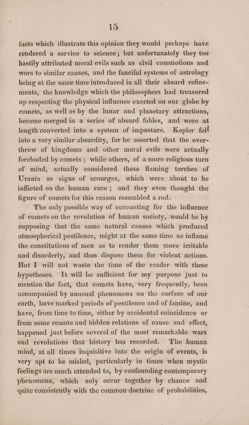 facts which illustrate this opinion they would perhaps have rendered a service to science; but unfortunately they too hastily attributed moral evils such as civil commotions and wars to similar causes, and the fanciful systems of astrology being at the same time introduced in all their absurd refine- ments, the knowledge which the philosophers had treasured up respecting the physical influence exerted on our globe by comets, as well as by the lunar and planetary attractions, became merged in a series of absurd fables, and were at length converted into a system of imposture. Kepler fell into a very similar absurdity, for he asserted that the over- throw of kingdoms and other moral evils were actually foreboded by comets ; while others, of a more religious turn of mind, actually considered these flaming torches of Urania as signs of scourges, which were about to be inflicted on the human race; and they even thought the figure of comets for this reason resembled a rod. The only possible way of accounting for the influence of comets on the revolution of human society, would be by supposing that the same natural causes which produced atmospherical pestilence, might at the same time so inflame the constitutions of men as to render them more irritable and disorderly, and thus dispose them for violent actions. But I will not waste the time of the reader with these hypotheses. It will be sufficient for my purpose just to mention the fact, that comets have, very frequently, been accompanied by unusual phenomena on the surface of our earth, have marked periods of pestilence and of famine, and have, from time to time, either by accidental coincidence or from some remote and hidden relations of cause and effect, happened just before several of the most remarkable wars and revolutions that history has recorded. The human mind, at all times inquisitive into the origin of events, is very apt to be misled, particularly in times when mystic feelings are much attended to, by confounding contemporary phenomena, which only occur together by chance and quite consistently with the common doctrine of probabilities,