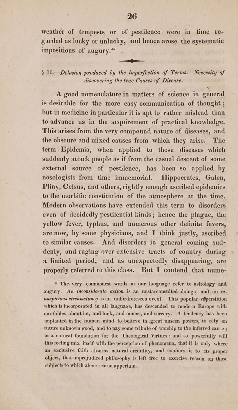 weather of tempests or of pestilence were in time re- garded as lucky or unlucky, and hence arose the systematic impositions of augury.* ——E § 10.—Delusion produced by the imperfection of Terms. Necessity of discovering the true Causes of Disease. ‘ A good nomenclature in matters of science in general is desirable for the more easy communication of thought ; but in medicine in particular it is apt to rather mislead than to advance us in the acquirement of practical knowledge. This arises from the very compeund nature of diseases, and the obscure and mixed causes from which they arise. The term Epidemia, when applied to those . diseases which suddenly attack people as if from the casual descent of some external source of pestilence, has been so applied by nosologists from time immemorial. Hippocrates, Galen, Pliny, Celsus, and others, rightly enough ascribed epidemics to the morbific constitution of the atmosphere at the time. Modern observations have extended this term to disorders even of decidedly pestilential kinds; hence the plague, the yellow fever, typhus, and numerous other definite fevers, are now, by some physicians, and [I think justly, ascribed to similar causes. And disorders in general coming sud- denly, and raging over extensive tracts of country during a limited period, and as unexpectedly disappearing, are properly referred to this class. But I contend that nume- * The. very commonest words in our language refer to astrology and augury. An inconsiderate action is an unstarconsulted doing; and an in- auspicious circumstance is an unbirdforeseen event. This popular s*perstition which is incorporated in all language, has descended to modern Europe with our fables about lot, and luck, and omens, and sorcery. A tendency has been implanted in the human mind to believe in ,great unseen powers, to rely on future unknown good, and to pay some tribute of worship to the inferred cause ; as a natural foundation for the Theological Virtues: and so powerfully will this feeling mix itself with the perception of phenomena, that it is only where an exclusive faith absorbs natural credulity, and confines it to its proper object, that unprejudiced philosophy is left free to exercise reason on those subjects to which alone reason appertains.