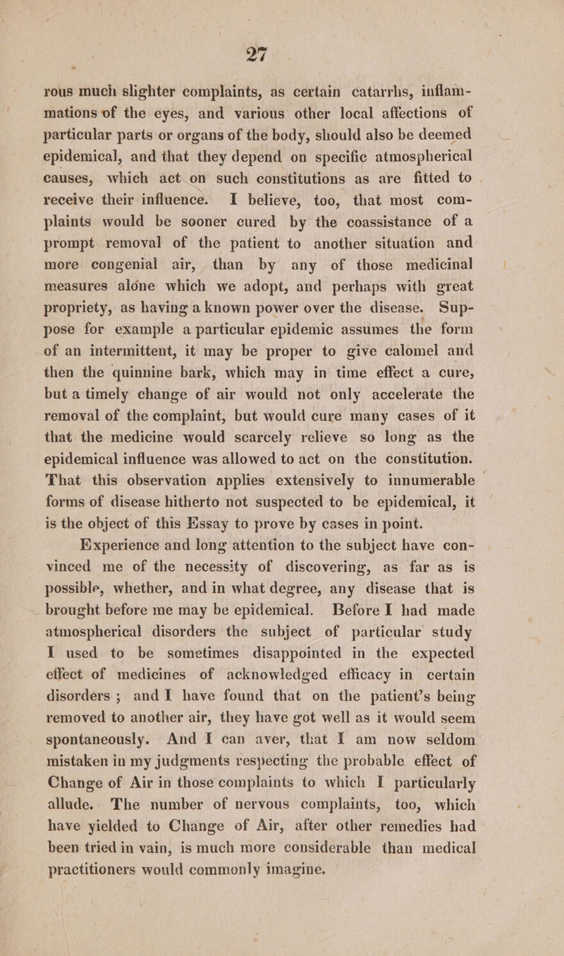 rous much slighter complaints, as certain catarrhs, inflam- mations of the eyes, and various other local affections of particular parts or organs of the body, should also be deemed epidemical, and that they depend on specific atmospherical causes, which act on such constitutions as are fitted to. receive their influence. I believe, too, that most com- plaints would be sooner cured by the coassistance of a prompt removal of the patient to another situation and more congenial air, than by any of those medicinal measures alone which we adopt, and perhaps with great propriety, as having a known power over the disease. Sup- pose for example a particular epidemic assumes the form of an intermittent, it may be proper to give calomel and then the quinnine bark, which may in time effect a cure, but a timely change of air would not only accelerate the removal of the complaint, but would cure many cases of it that the medicine would scarcely relieve so long as the epidemical influence was allowed to act on the constitution. That this observation applies extensively to innumerable — forms of disease hitherto not suspected to be epidemical, it is the object of this Essay to prove by cases in point. Experience and long attention to the subject have con- vinced me of the necessity of discovering, as far as is possible, whether, and in what degree, any disease that is _ brought before me may be epidemical. Before I had made atmospherical disorders the subject of particular study I used to be sometimes disappointed in the expected eifect of medicines of acknowledged efficacy in certain disorders ; and I have found that on the patient’s being removed to another air, they have got well as it would seem spontaneously. And I can aver, that I am now seldom mistaken in my judgments respecting the probable effect of Change of Air in those complaints to which I particularly allude. The number of nervous complaints, too, which have yielded to Change of Air, after other remedies had been tried in vain, is much more considerable than medical practitioners would commonly imagine.