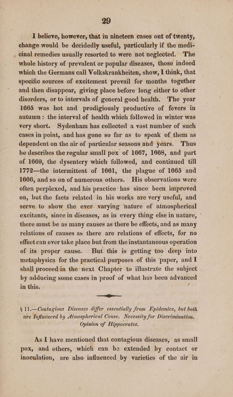 I believe, however, that in nineteen cases out of twenty, change would be decidedly useful, particularly if the medi- _ cinal remedies usually resorted to were not neglected. The whole history of prevalent or popular diseases, those indeed which the Germans call Volkskrankheiten, show, I think, that specific sources of excitement prevail for months together and then disappear, giving place before long either to other disorders, or to intervals of general good health. ‘The year 1665 was hot and prodigiously productive of fevers in autumn: the interval of health which followed in winter was very short. Sydenham has collected a vast number of such cases in point, and has gone so far as to speak of them as dependent on the air of particular seasons and years. ‘Thus he describes the regular small pox of 1667, 1668, and part of 1669, the dysentery which followed, and continued till 1772—the intermittent of 1661, the plague of 1665 and cs 1666, and so on of numerous others. His observations were often perplexed, and his practice has since been improved on, but the facts related in his works are very useful, and serve to show the ever varying nature of atmospherical excitants, since in diseases, as in every thing else in nature, ° there must be as many causes as there be effects, and as many relations of causes as there are relations of effects, for no effect can ever take place but from the instantaneous operation of its proper cause. But this is getting too deep into metaphysics for the practical purposes .of this paper, and I shall proceed'iin the next Chapter to illustrate the subject by adducing some cases in proof of what has been advanced in this. é OD § 11.—Contagious Diseases differ essentially from Epidemics, but both are Influenced by Atimospherical Cause. Necessity for Discrimination. Opinion of Hippocrates. As I have mentioned that contagious diseases, as small pox, and others, which can be extended by contact or inoculation, are also influenced by varieties of the air in