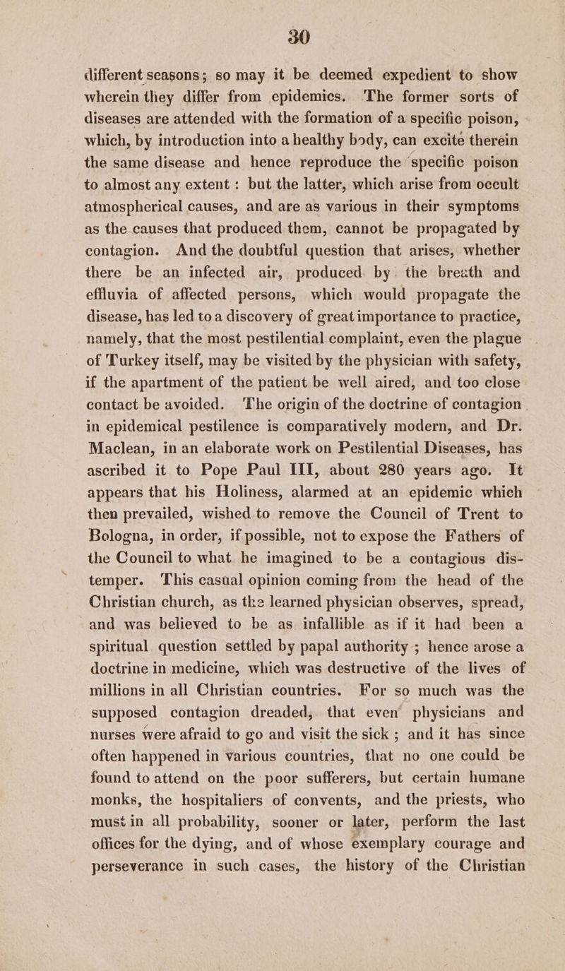 different seasons; so may it be deemed expedient to show wherein they differ from epidemics. ‘The former sorts of diseases are attended with the formation of a specific poison, which, by introduction into a healthy body, can excite therein the same disease and hence reproduce the ‘specific poison to almost any extent: but the latter, which arise from occult atmospherical causes, and are as various in their symptoms as the causes that produced them, cannot be propagated by contagion. And the doubtful question that arises, whether there be an infected air, produced by the breath and effluvia of affected persons, which would propagate the disease, has led toa discovery of great importance to practice, namely, that the most pestilential complaint, even the plague of Turkey itself, may be visited by the physician with safety, if the apartment of the patient be well aired, and too close contact be avoided. The origin of the doctrine of contagion | in epidemical pestilence is comparatively modern, and Dr. Maclean, in an elaborate work on Pestilential Diseases, has ascribed it to Pope Paul III, about 280 years ago. It appears that his Holiness, alarmed at an epidemic which then prevailed, wished to remove the Council of Trent to Bologna, in order, if possible, not to expose the Fathers of the Council to what. he imagined to be a contagious dis- temper. This casual opinion coming from the head of the Christian church, as tke learned physician observes, spread, and was believed to be as infallible as if it had been a spiritual question settled by papal authority ; hence arose a doctrine in medicine, which was destructive of the lives of millions in all Christian countries. For so much was the supposed contagion dreaded, that even physicians and nurses were afraid to go and visit the sick ; and it has since often happened in various countries, that no one could be found to attend on the poor sufferers, but certain humane monks, the hospitaliers of convents, and the priests, who musi in all probability, sooner or later, perform the last offices for the dying, and of whose exemplary courage and perseverance in such cases, the history of the Christian