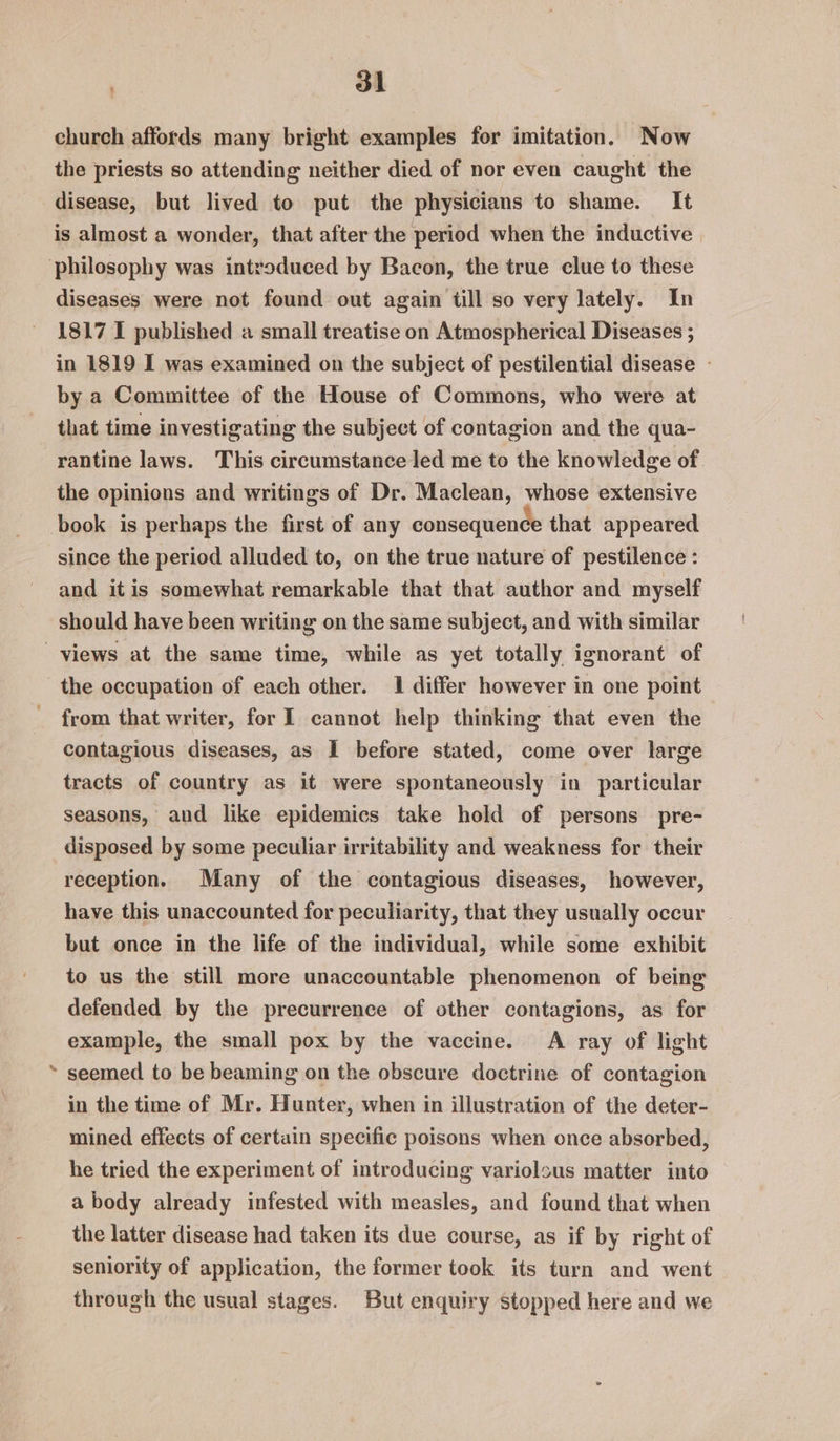 church affords many bright examples for imitation. Now the priests so attending neither died of nor even caught the disease, but lived to put the physicians to shame. It is almost a wonder, that after the period when the inductive | diseases were not found out again till so very lately. In 1817 1 published a small treatise on Atmospherical Diseases ; in 1819 I was examined on the subject of pestilential disease - by a Committee of the House of Commons, who were at that time investigating the subject of contagion and the qua- rantine laws. This circumstance led me to the knowledge of. the opinions and writings of Dr. Maclean, whose extensive since the period alluded to, on the true nature of pestilence : and it is somewhat remarkable that that author and myself should have been writing on the same subject, and with similar ¢ the occupation of each other. 1 differ however in one point from that writer, for I cannot help thinking that even the contagious diseases, as I before stated, come over large tracts of country as it were spontaneously in particular seasons, and like epidemics take hold of persons pre- disposed by some peculiar irritability and weakness for their reception. Many of the contagious diseases, however, have this unaccounted for peculiarity, that they usually occur but once in the life of the individual, while some exhibit to us the still more unaccountable phenomenon of being defended by the precurrence of other contagions, as for example, the small pox by the vaccine. A ray of light seemed to be beaming on the obscure doctrine of contagion in the time of Mr. Hunter, when in illustration of the deter- mined effects of certain specific poisons when once absorbed, he tried the experiment of introducing variolous matter into a body already infested with measles, and found that when the latter disease had taken its due course, as if by right of seniority of application, the former took its turn and went through the usual stages. But enquiry stopped here and we