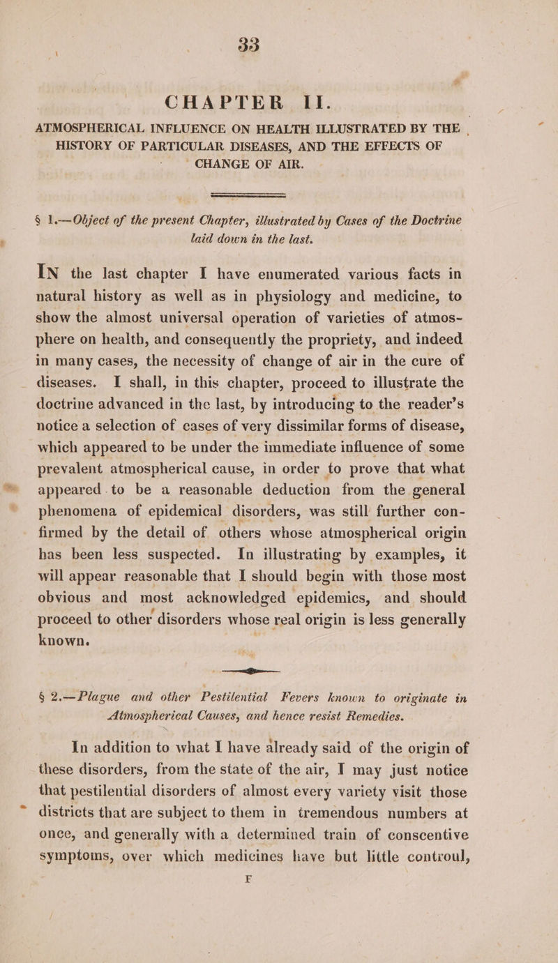 : aie CHAPTER II. ATMOSPHERICAL INFLUENCE ON HEALTH ILLUSTRATED BY THE |, HISTORY OF PARTICULAR DISEASES, AND THE EFFECTS OF CHANGE OF AIR. § 1.—Odject of the present Chapter, illustrated by Cases of the Doctrine laid down in the last. IN the last chapter I have enumerated various facts in natural history as well as in physiology and medicine, to show the almost universal operation of varieties of atmos~ phere on health, and consequently the propriety, and indeed in many cases, the necessity of change of air in the cure of diseases. I shall, in this chapter, proceed to illustrate the doctrine advanced in the last, by introducing to the reader’s notice a selection of cases of very dissimilar forms of disease, which appeared to be under the immediate influence of some prevalent atmospherical cause, in order to prove that what appeared .to be a reasonable deduction from the. general phenomena of epidemical disorders, was still further con- firmed by the detail of others whose atmospherical origin has been less suspected. In illustrating by examples, it will appear reasonable that I should begin with those most obvious and most acknowledged ‘epidemics, and should proceed to other disorders whose real origin is less generally known. * oii § 2.—Plague and other Pestilential Fevers known to originate in Atmospherical Causes, and hence resist Remedies. . In addition to what I have already said of the origin of these disorders, from the state of the air, I may just notice that pestilential disorders of almost every variety visit those districts that are subject to them in tremendous numbers at once, and generally with a determined train of conscentive symptoms, over which medicines have but little contcoul, | F