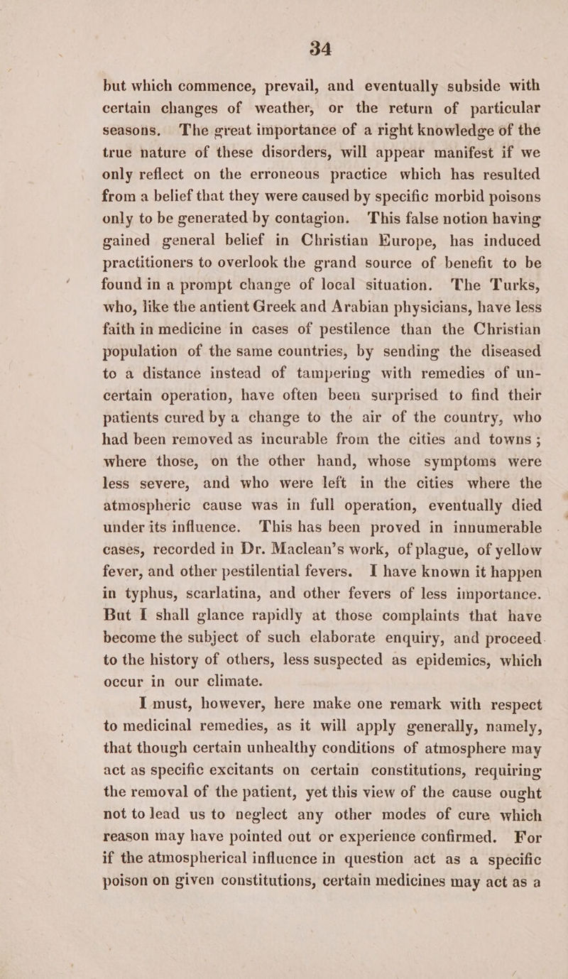 but which commence, prevail, and eventually subside with certain changes of weather, or the return of particular seasons. The great importance of a right knowledge of the true nature of these disorders, will appear manifest if we only reflect on the erroneous practice which has resulted from a belief that they were caused by specific morbid poisons only to be generated by contagion. This false notion having gained general belief in Christian Kurope, has induced practitioners to overlook the grand source of benefit to be found in a prompt change of local situation. The Turks, who, like the antient Greek and Arabian physicians, have less faith in medicine in cases of pestilence than the Christian population of the same countries, by sending the diseased to a distance instead of tampering with remedies of un- certain operation, have often been surprised to find their patients cured by a change to the air of the country, who had been removed as incurable from the cities and towns ; where those, on the other hand, whose symptoms were less severe, and who were left in the cities where the atmospheric cause was in full operation, eventually died under its influence. This has been proved in innumerable cases, recorded in Dr. Maclean’s work, of plague, of yellow fever, and other pestilential fevers. I have known it happen in typhus, scarlatina, and other fevers of less importance. But [ shall glance rapidly at those complaints that have become the subject of such elaborate enquiry, and proceed. to the history of others, less suspected as epidemics, which occur in our climate. I must, however, here make one remark with respect to medicinal remedies, as it will apply generally, namely, that though certain unhealthy conditions of atmosphere may act as specific excitants on certain constitutions, requiring the removal of the patient, yet this view of the cause ought — not to lead us to neglect any other modes of cure which reason may have pointed out or experience confirmed. For if the atmospherical influence in question act as a specific poison on given constitutions, certain medicines may act as a