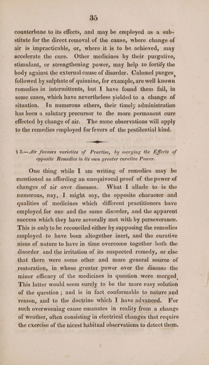 counterbane to its effects, and may be employed as a sub- stitute for the direct removal of the cause, where change of air is impracticable, or, where it is to be achieved, may accelerate the cure. Other medicines by their purgative, stimulant, or strengthening power, may help to fortify the body against the external cause of disorder. Calomel purges , followed by sulphate of quinnine, for example, are well known remedies in intermittents, but I have found them fail, in some cases, which have nevertheless yielded to a change of situation. In numerous others, their timely administration has been a salutary precursor to the more permanent cure effected by change of air. The same observations will apply to the remedies employed for fevers of the pestilential kind. ie §3.—dir favours varieties of Practise, by merging the Effects of opposite Remedies in its own greater curative Power. One thing while — am writing of remedies may be mentioned as affording an unequivocal proof of the power of changes of aur over diseases. What I allude to is the numerous, nay, I might say, the opposite character and qualities of medicines which different practitioners have employed for one and the same disorder, and the apparent success which they have severally met with by perseverance. This is only to be reconciled either by supposing the remedies employed to have been altogether inert, and the curative nisus of nature to have in time overcome together both the disorder and the irritation of its suspected remedy, or else that there were some other and more general source of restoration, in whose greater power over the disease the minor efficacy of the medicines in question were merged. This latter would seem surely to be the more easy solution of the question ; and is in fact conformable to nature and reason, and to the doctrine which I have advanced. For such overweening cause emanates in reality from a change of weather, often consisting in electrical changes that require the exercise of the nicest habitual observations to detect them.