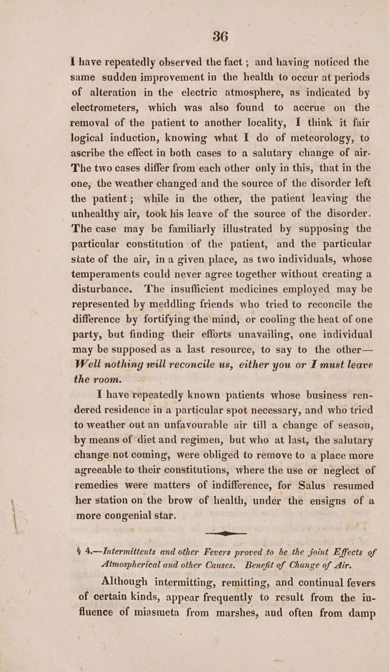 1 have repeatedly observed the fact ; and having noticed the same sudden improvement in the health to occur at periods of alteration in the electric atmosphere, as indicated by electrometers, which was also found to accrue on the removal of the patient to another locality, I think it fair logical induction, knowing what I do of meteorology, to ascribe the effect in both cases to a salutary change of air. The two cases differ from each other only in this, that in the one, the weather changed and the source of the disorder left the patient; while in the other, the patient leaving the unhealthy air, took his leave of the source of the disorder. The case may be familiarly illustrated by supposing the particular constitution of the patient, and the particular state of the air, ina given place, as two individuals, whose temperaments could never agree together without creating a disturbance. ‘The insufficient medicines employed may be represented by meddling friends who tried to reconcile the difference by fortifying the mind, or cooling the heat of one party, but finding their efforts unavailing, one individual may be supposed as a last resource, to say to the other— Well nothing will reconcile us, either you or I must leave the room. I have repeatedly known patients whose business ren- dered residence in a particular spot necessary, and who tried to weather out an unfavourable air till a change of season, by means of ‘diet and regimen, but who at last, the salutary change not coming, were obliged to remove to a place more agreeable to their constitutions, where the use or neglect of remedies were matters of indifference, for Salus resumed her station on the brow of health, under the ensigns of a more congenial star. ie § 4.—Intermittents and other Fevers proved to be the joint Effects of Atmospherical and other Causes. Benefit of Change of Air. Although intermitting, remitting, and continual fevers of certain kinds, appear frequently to result from the in- -fluenee of miasmeta from marshes, and often from damp