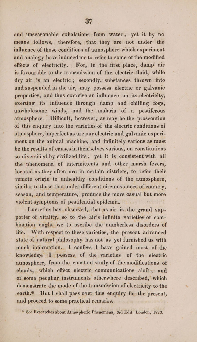 and unseasonable exhalations from water; yet it by no means follows, therefore, that they are not under the influence of those conditions of atmosphere which experiment and analogy have induced me to refer to some of the modified effects of electricity. For, in the first place, damp air is favourable to the transmission of the electric fluid, while dry air is an electric; secondly, substances thrown into and suspended in the air, may possess electric or galvanic properties, and thus exercise an influence on its electricity, exerting its influence through damp and. chilling fogs, unwholesome winds, and the malaria of a_ pestiferous atmosphere. Difficult, however, as may be the prosecution of this enquiry into the varieties of the electric conditions of atmosphere, imperfect as are our electric and galvanic experi- ment on the animal machine, and infinitely various as must be the results of causes in themselves various, on constitutions so diversified by civilized life; yet it is consistent with all the phenomena of intermittents and other marsh fevers, located as they often are in certain districts, to refer their remote origin to unhealthy conditions of the atmosphere, similar to those that under different circumstances of country, season, and temperature, produce the more casual but more violent symptoms of pestilential epidemia. Lucretius has observed, that as air is the grand sup- porter of vitality, so to the air’s infinite varieties of com- bination ought we to ascribe the numberless disorders of life. With respect to these varieties, the present advanced state of natural philosophy has not as yet furnished us with much information. 1 confess I have gained most of the knowledge I possess of the varieties of the electric atmosphere, from the constant study of the modifications of clouds, which effect electric communications aloft; and of some peculiar instruments otherwhere described, which demonstrate the mode of the transmission of electricity to the -earth.* ButI shall pass over this enquiry for the present, and proceed to some practical remarks. * See Researches about Atmospheric Phenomena, 3rd Edit. London, 1823.