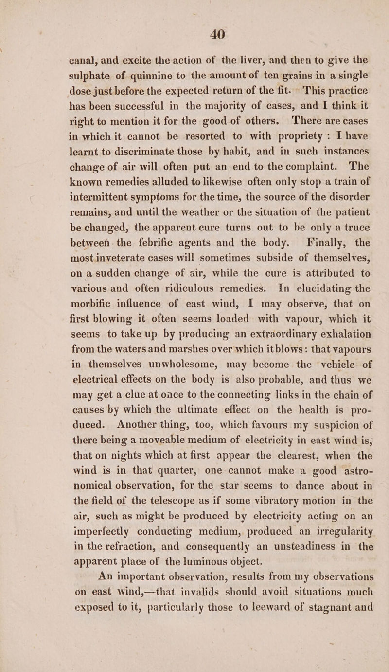 canal, and excite the action of the liver, and then to give the sulphate of quinnine to the amount of ten grains in a single dose just before the expected return of the fit. - This practice has been successful in the majority of cases, and I think it right to mention it for the good of others. There are cases in which it cannot be resorted to with propriety : I have learnt to discriminate those by habit, and in such instances change of air will often put an end to the complaint. The known remedies alluded to likewise often only stop a train of intermittent symptoms for the time, the source of the disorder remains, and until the weather or the situation of the patient be changed, the apparent cure turns out to be only a truce between. the febrific agents and the body. Finally, the most.inveterate cases will sometimes subside of themselves, on a sudden change of air, while the cure is attributed to various and often ridiculous remedies. In elucidating the morbific influence of east wind, I may observe, that on first blowing it often seems loaded with vapour, which it seems to take up by producing an extraordinary exhalation from the waters and marshes over which it blows: that vapours in themselves unwholesome, may become the vehicle of electrical effects on the body is also probable, and thus we may get a clue at once to the connecting links in the chain of causes by which the ultimate effect on the health is pro- duced. Another thing, too, which favours my suspicion of there being a moveable medium of electricity in east wind is, that on nights which at first appear the clearest, when the wind is in that quarter, one cannot make a good astro- nomical observation, for the star seems to dance about in the field of the telescope as if some vibratory motion in the air, such as might be produced by electricity acting on an imperfectly conducting medium, produced an irregularity in the refraction, and consequently an unsteadiness in the apparent place of the luminous object. An important observation, results from my observations on east wind,—that invalids should avoid situations much exposed to it, particularly those to leeward of stagnant and