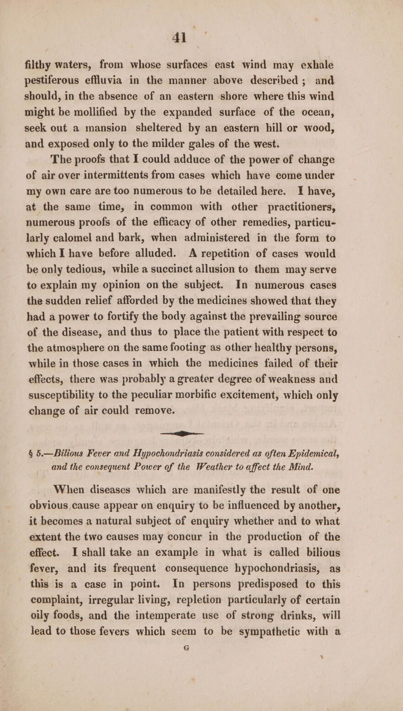 filthy waters, from whose surfaces east wind may exhale pestiferous effluvia in the manner above described ; and should, in the absence of an eastern shore where this wind might be mollified by the expanded surface of the ocean, seek out a mansion sheltered by an eastern hill or wood, and exposed only to the milder gales of the west. The proofs that I could adduce of the power of change of air over intermittents from cases which have come under my own care are too numerous to be detailed here. I have, at the same time, in common with other practitioners, numerous proofs of the efficacy of other remedies, particu- larly calomel and bark, when administered in the form to which I have before alluded. A repetition of cases would be only tedious, while a succinct allusion to them may serve to explain my opinion onthe subject. In numerous cases the sudden relief afforded by the medicines showed that they had a power to fortify the body against the prevailing source of the disease, and thus to place the patient with respect to the atmosphere on the same footing as other healthy persons, while in those cases in which the medicines failed of their effects, there was probably a greater degree of weakness and susceptibility to the peculiar morbific excitement, which only change of air could remove. — iP § 5.—Bilious Fever and Hypochondriasis considered as often Epidemical, and the consequent Power of the Weather to affect the Mind. When diseases which are manifestly the result of one obvious cause appear on enquiry to be influenced by another, it becomes a natural subject of enquiry whether and to what extent the two causes may concur in the production of the effect. I shall take an example in what is called bilious fever, and its frequent consequence hypochondriasis, as this is a case in point. In persons predisposed to this complaint, irregular living, repletion particularly of certain oily foods, and the intemperate use of strong drinks, will lead to those fevers which seem to be sympathetic with a G %