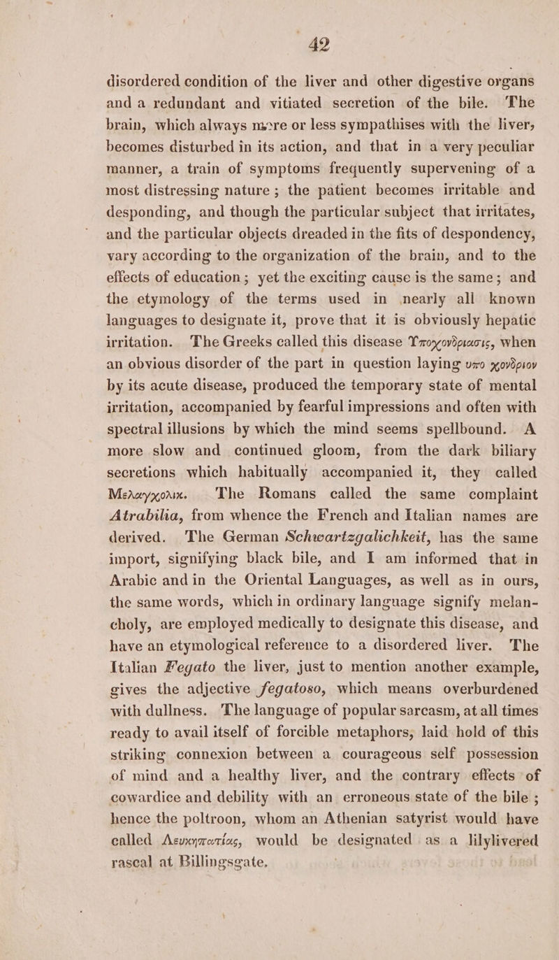 49 disordered condition of the liver and other digestive organs and a redundant and vitiated secretion of the bile. The brain, which always more or less sympathises with the liver, becomes disturbed in its action, and that in a very peculiar manner, a train of symptoms frequently supervening of a most distressing nature ; the patient becomes irritable and desponding, and though the particular subject that irritates, and the particular objects dreaded in the fits of despondency, vary according to the organization of the brain, and to the effects of education; yet the exciting cause is the same; and the etymology of the terms used in nearly all known languages to designate it, prove that it is obviously hepatic irritation. The Greeks called this disease Txoyovdpaor, when an obvious disorder of the part in question laying uo xov8psoy by its acute disease, produced the temporary state of mental irritation, accompanied by fearful impressions and often with spectral illusions hy which the mind seems spellbound. A more slow and continued gloom, from the dark biliary secretions which habitually accompanied it, they called Mereyxoax. The Romans called the same complaint Atrabilia, from whence the French and Italian names are derived. The German Schwartzgalichkeit, has the same import, signifying black bile, and I am informed that in Arabic andin the Oriental Languages, as well as in ours, the same words, which in ordinary language signify melan- choly, are employed medically to designate this disease, and have an etymological reference to a disordered liver. The Italian Fegato the liver, just to mention another example, gives the adjective fegatoso, which means overburdened with dullness. The language of popular sarcasm, at all times ready to avail itself of forcible metaphors, laid hold of this striking connexion between a courageous self possession of mind and a healthy liver, and the contrary effects of cowardice and debility with an erroneous state of the bile ; hence the poltroon, whom an Athenian satyrist would have called Asuxyratias, would be designated as a_lilylivered rascal at Billingsgate,