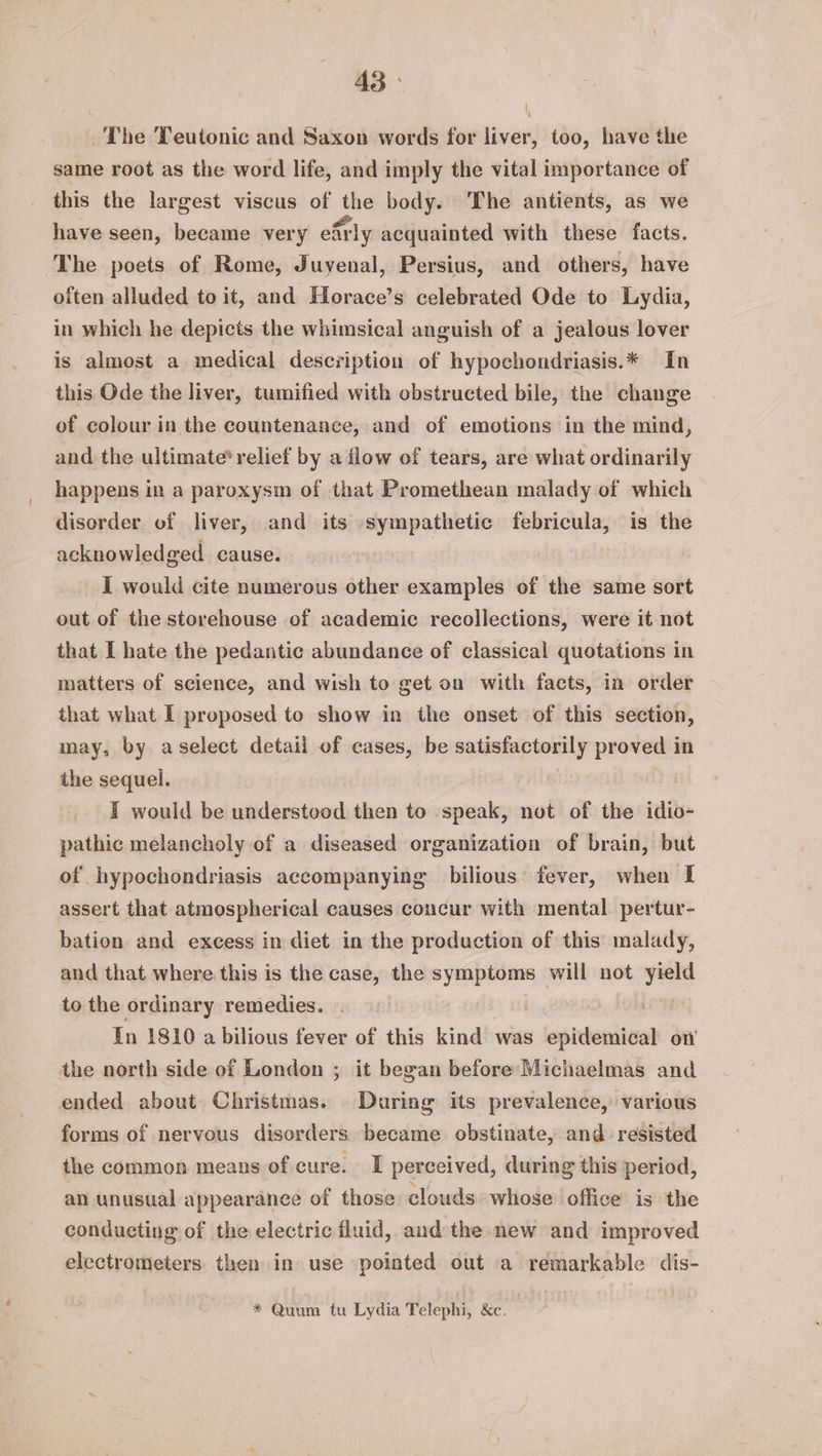 \ ~The Teutonic and Saxon words for liver, too, have the same root as the word life, and imply the vital importance of this the largest viscus of Dn body. The antients, as we have seen, became very early acquainted with these facts. The poets of Rome, Juyenal, Persius, and others, have oiten alluded to it, and Horace’s celebrated Ode to Lydia, in which he depicts the whimsical anguish of a jealous lover is almost a medical description of hypochondriasis.* In this Ode the liver, tumified with obstructed bile, the change of colour in the countenance, and of emotions in the mind, and the ultimate* relief by a flow of tears, are what ordinarily happens in a paroxysm of that Promethean malady of which disorder of liver, and its sympathetic febricula, is the acknowledged cause. I would cite numerous other examples of the same sort out of the storehouse of academic recollections, were it not that I hate the pedantic abundance of classical quotations in matters of science, and wish to get on with facts, in order that what I proposed to show in the onset of this section, may, by aselect detail of cases, be satéstaptonily proved in the sequel. | T would be understood then to speak, not of the idio- pathic melancholy of a diseased organization of brain, but of hypochondriasis accompanying bilious: fever, when I assert that atmospherical causes concur with mental pertur- bation and excess in diet in the production of this malady, and that where this is the case, the symptoms will not aie to the ordinary remedies. | In 1810 a bilious fever of this kind was epidemical on the north side of London ; it began before Michaelmas and ended about Christmas. During its prevalence, various forms of nervous disorders became obstinate, and resisted the common means of cure. I perceived, during this period, an unusual appearance of those clouds whose office is the conducting of the electric fluid, and the new and improved electrometers. then in use pointed out a remarkable dis- * Quum tu Lydia Telephi, &c.