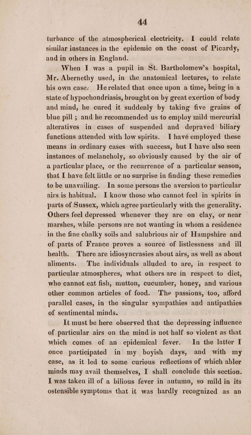 turbance of the atmospherical electricity. I could relate similar instances in the epidemic on the coast of Picardy, and in others in England. When I was a pupil in St. Bartholomew’s hospital, Mr. Abernethy used, in the anatomical lectures, to relate his own case: Herelated that once upon a time, being in a state of hypochondriasis, brought on by great exertion of body and mind, he cured it suddenly by taking five grains of blue pill ; and he recommended us to employ mild mercurial alteratives in cases of suspended and depraved biliary functions attended with low spirits. Ihave employed these means in ordinary cases with success, but I have also seen instances of melancholy, so obviously caused by the air of a particular place, or the recurrence of a particular season, that I have felt little or no surprise in finding these remedies to be unavailing. In some persons the aversion to particular airs is habitual. I know those who cannot feel in spirits in parts of Sussex, which agree particularly with the generality. Others feel depressed whenever they are on clay, or near marshes, while persons are not wanting in whom a residence in the fine chalky soils and salubrious air of Hampshire and of parts of France proves a source of listlessness and ill health. ‘There are idiosyncrasies about airs, as well as about aliments. The individuals alluded to are, in respect to particular atmospheres, what others are in respect to diet, who cannot eat fish, mutton, cucumber, honey, and various other common articles of food. The passions, too, afford parallel cases, in the singular sympathies and antipathies of sentimental minds. It must be here observed that the depressing influence of particular airs on the mind is not half. so violent as that which comes of an epidemical fever. In the latter I once participated in my boyish days, and with my case, as it led to some curious reflections of which abler minds may avail themselves, I shall conclude this section. I was taken ill of a bilious fever in autumn, so mild in its ostensible symptoms that it was hardly recognized as an