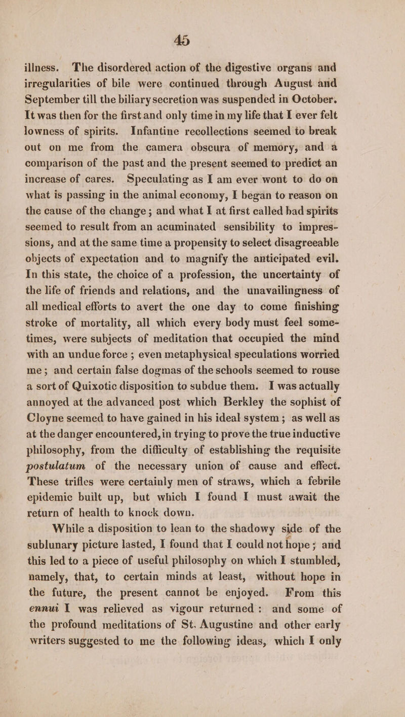 Zo) illness. The disordered action of the digestive organs and irregularities of bile were continued through August. and September till the biliary secretion was suspended in October. It was then for the first and only time in my life that I ever felt lowness of spirits. Infantine recollections seemed to break out on me from the camera obscura of memory, and a comparison of the past and the present seemed to predict. an increase of cares. Speculating as I am ever wont to do on what is passing in the animal economy, I began to reason on the cause of the change; and what I at first called had spirits seemed to result from an acuminated sensibility to impres- sions, and at the same time a propensity to select disagreeable objects of expectation and to magnify the anticipated evil. In this state, the choice of a profession, the uncertainty of the life of friends and relations, and the unavailingness of all medical efforts to avert the one day to come finishing stroke of mortality, all which every body must feel some- times, were subjects of meditation that occupied the mind with an undue force ; even metaphysical speculations worried me; and certain false dogmas of the schools seemed to rouse a sort of Quixotic disposition to subdue them. I was actually annoyed at the advanced post which Berkley the sophist of Cloyne seemed to have gained in his ideal system; as well as at the danger encountered, in trying to prove the true inductive philosophy, from the difficulty of establishing the requisite postulatum of the necessary union of cause and effect. These trifles were certainly men of straws, which a febrile epidemic built up, but which I found I must await the return of health to knock down. While a disposition to lean to the shadowy side of the sublunary picture lasted, 1 found that I could not hope; and this led to a piece of useful philosophy on which I stumbled, namely, that, to certain minds at least, without hope in the future, the present cannot be enjoyed. From this ennui I was relieved as vigour returned; and some of the profound meditations of St. Augustine and other early