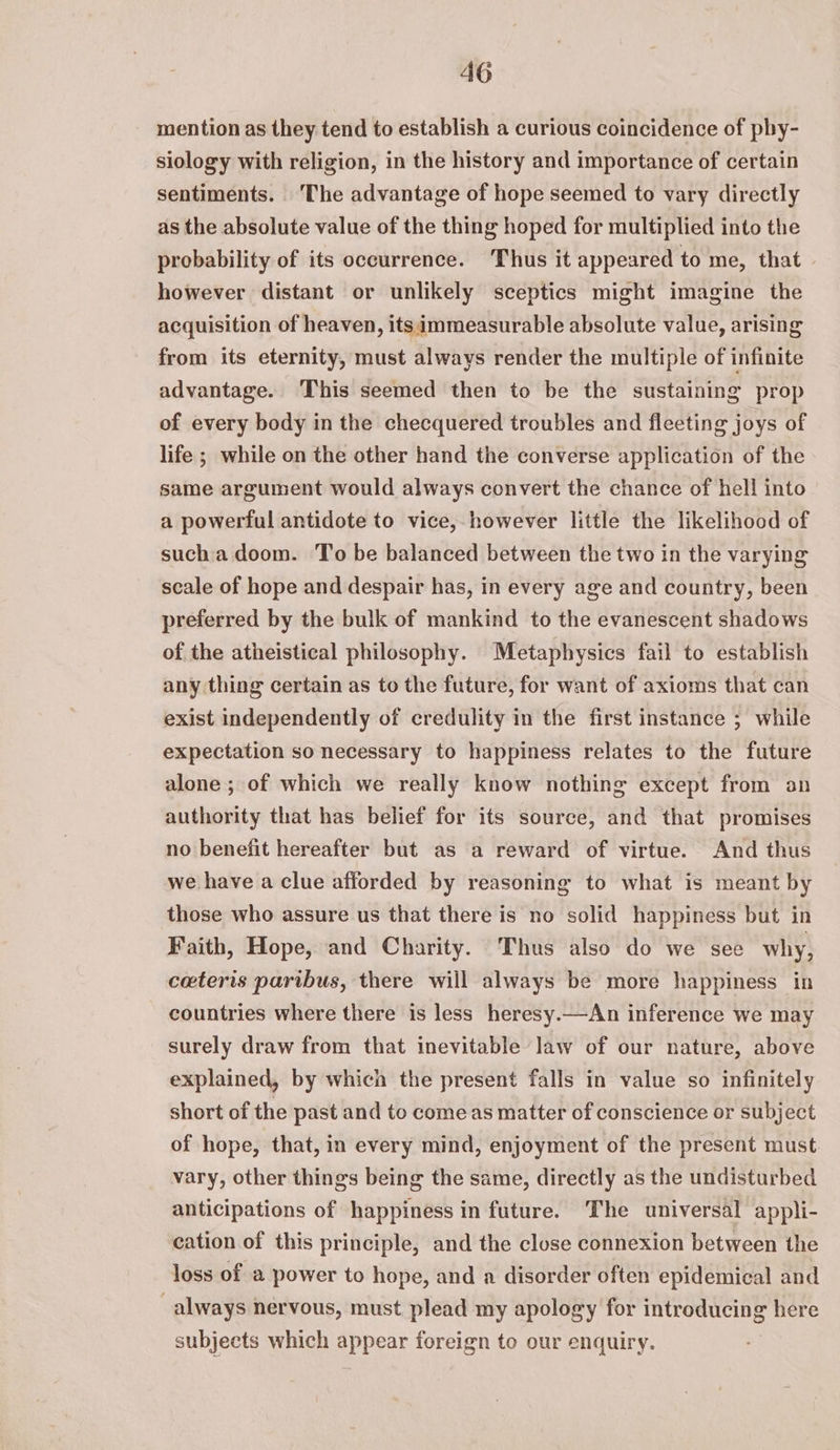 mention as they tend to establish a curious coincidence of phy- siology with religion, in the history and importance of certain sentiments. ‘The advantage of hope seemed to vary directly as the absolute value of the thing hoped for multiplied into the probability of its occurrence. Thus it appeared to me, that — however distant or unlikely sceptics might imagine the acquisition of heaven, its immeasurable absolute value, arising from its eternity, must always render the multiple of infinite advantage. ‘This seemed then to be the sustaining prop of every body in the checquered troubles and fleeting joys of life ; while on the other hand the converse application of the same argument would always convert the chance of hell into a powerful antidote to vice, however little the likelihood of sucha doom. To be balanced between the two in the varying scale of hope and despair has, in every age and country, been preferred by the bulk of mankind to the evanescent shadows of the atheistical philosophy. Metaphysics fail to establish any thing certain as to the future, for want of axioms that can exist independently of credulity in the first instance ; while expectation so necessary to happiness relates to the future alone ; of which we really know nothing except from an authority that has belief for its source, and that promises no benefit hereafter but as a reward of virtue. And thus we have a clue afforded by reasoning to what is meant by those who assure us that there is no solid happiness but in Faith, Hope, and Charity. Thus also do we see why, ceteris paribus, there will always be more happiness in countries where there is less heresy.—An inference we may surely draw from that inevitable law of our nature, above explained, by which the present falls in value so infinitely short of the past and to come as matter of conscience or subject of hope, that, in every mind, enjoyment of the present must. vary, other things being the same, directly as the undisturbed anticipations of happiness in future. The universal appli- cation of this principle, and the close connexion between the loss of a power to hope, and a disorder often epidemical and always nervous, must plead my apology for introducing here subjects which appear foreign to our enquiry.