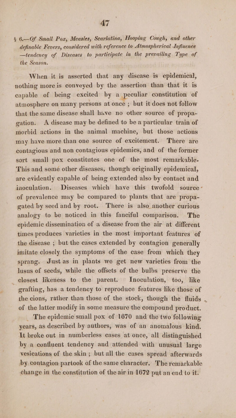 § 6.—Of Smail Pox, Measles, Scarlatina, Hooping Cough, and other definable Fevers, considered with reference to Atmospherical Influence —tendency of Diseases to participate in the prevailing Type of the Season. When it is asserted that any disease is epidemical, nothing more is conveyed by the assertion than that it is capable of being excited by a eo constitution of atmosphere on many persons at once ; but it does not follow that the same disease shall have no other source of propa- gation. A disease may be defined to be a particular train of morbid actions in the animal machine, but those actions may have more than one source of excitement. There are contagious and non contagious epidemics, and of the former sort small pox constitutes one of the most remarkable. This and some other diseases, though originally epidemical, are evidently capable of being extended also by contact and inoculation. Diseases which have this twofold source - of prevalence may be compared to plants that are propa- gated by seed and by root. ‘There is also another curious analogy to be noticed in this fanciful comparison. The epidemic dissemination of a disease from the air at different times produces varieties in the most important features of the disease ; but the cases extended by contagion generally imitate closely the symptoms of the case from which they sprang. Just as in plants we get new varieties from the lusus of seeds, while the offsets of the bulbs preserve the _ closest likeness to the parent. Inoculation, too, like . grafting, has a tendency to reproduce features like those of the cions, rather than those of the stock, though the fluids .. of the latter modify in some measure the compound product. _ The epidemic small pox of 1670 and the two following years, as described by authors, was of an anomalous kind. It broke out in numberless cases at once, all distinguished by a confluent tendency and attended with unusual large vesications of the skin ; but all the cases spread afterwards by. contagion partook of the same character. The remarkable change in the constitution of the air in 1672 put an end to it.