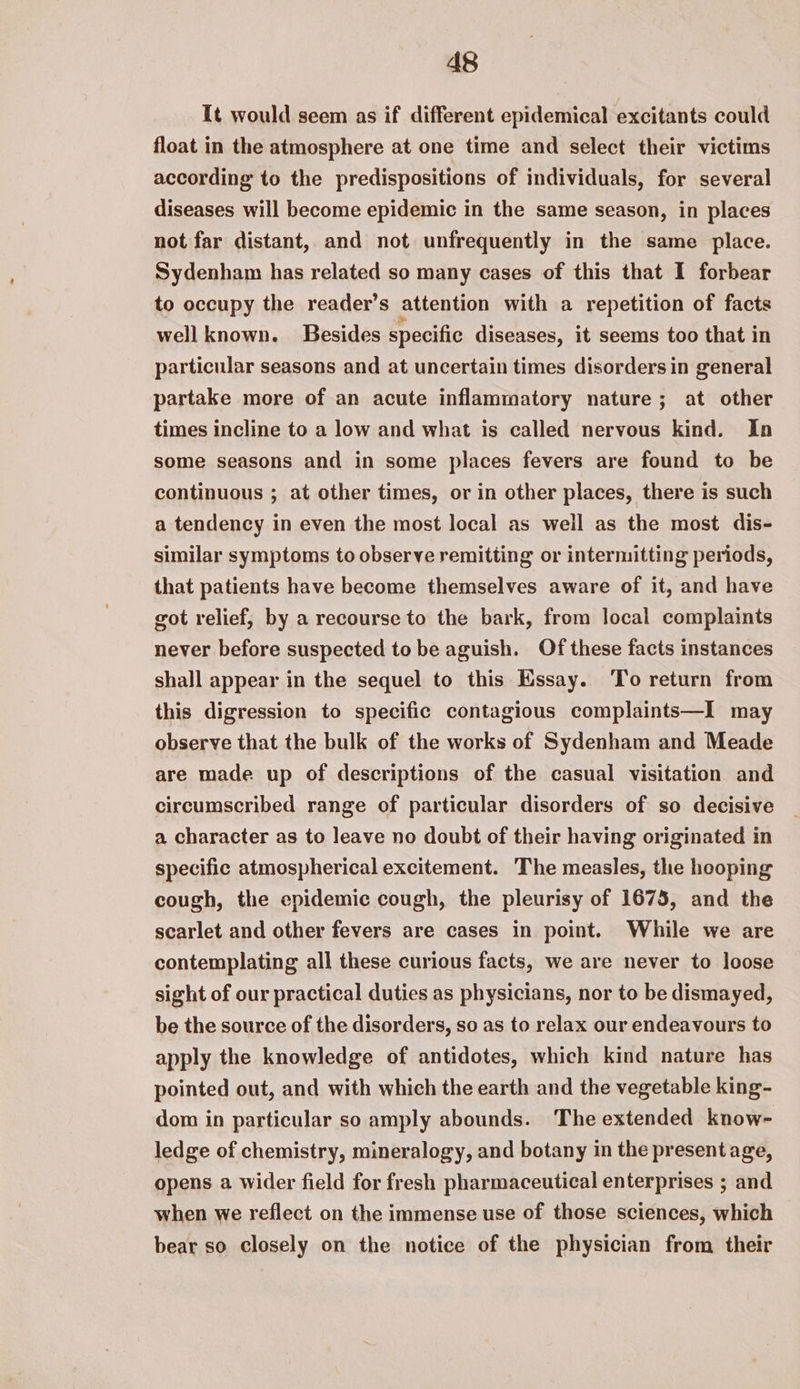 It would seem as if different epidemical excitants could float in the atmosphere at one time and select their victims according to the predispositions of individuals, for several diseases will become epidemic in the same season, in places not far distant, and not unfrequently in the same place. Sydenham has related so many cases of this that I forbear to occupy the reader’s attention with a repetition of facts well known. Besides specific diseases, it seems too that in particular seasons and at uncertain times disorders in general partake more of an acute inflammatory nature; at other times incline to a low and what is called nervous kind. In some seasons and in some places fevers are found to be continuous ; at other times, or in other places, there is such a tendency in even the most local as well as the most dis- similar symptoms to observe remitting or intermitting periods, that patients have become themselves aware of it, and have got relief, by a recourse to the bark, from local complaints never before suspected to be aguish. Of these facts instances shall appear in the sequel to this Essay. ‘To return from this digression to specific contagious complaints—I may observe that the bulk of the works of Sydenham and Meade are made up of descriptions of the casual visitation and circumscribed range of particular disorders of so decisive a character as to leave no doubt of their having originated in specific atmospherical excitement. The measles, the hooping cough, the epidemic cough, the pleurisy of 1675, and the scarlet and other fevers are cases in point. While we are contemplating all these curious facts, we are never to loose sight of our practical duties as physicians, nor to be dismayed, be the source of the disorders, so as to relax our endeavours to apply the knowledge of antidotes, which kind nature has pointed out, and with which the earth and the vegetable king- dom in particular so amply abounds. The extended know- ledge of chemistry, mineralogy, and botany in the presentage, opens a wider field for fresh pharmaceutical enterprises ; and when we reflect on the immense use of those sciences, which bear so closely on the notice of the physician from their