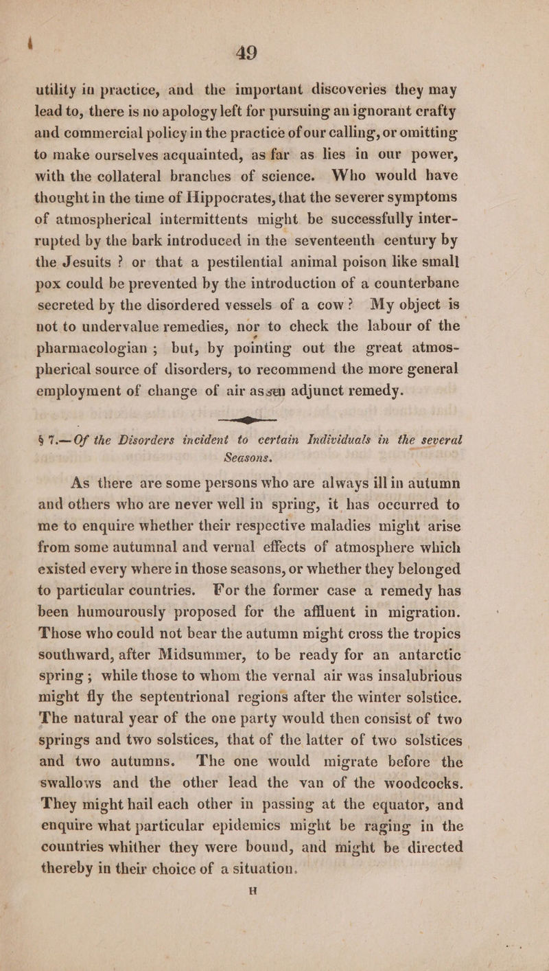 utility in practice, and the important discoveries they may lead to, there is no apology left for pursuing an ignorant crafty and commercial policy in the practice of our calling, or omitting to make ourselves acquainted, as far as lies in our power, with the collateral branches of science. Who would have thought in the time of Hippocrates, that the severer symptoms of atmospherical intermittents might be successfully inter- rupted by the bark introduced in the seventeenth century by the Jesuits ? or that a pestilential animal poison like smal] pox could be prevented by the introduction of a counterbane secreted by the disordered vessels of a cow? My object is not to undervalue remedies, nor to check the labour of the pharmacologian ; but, by pointing out the great atmos- pherical source of disorders, to recommend the more general employment of change of air assen adjunct remedy. | ——>—— § 7.—Of the Disorders incident to certain Individuals in the several Seasons. . As there are some persons who are always illin autumn and others who are never well in spring, it has occurred to me to enquire whether their respective maladies might arise from some autumnal and vernal effects of atmosphere which existed every where in those seasons, or whether they belonged to particular countries. Tor the former case a remedy has been humourously proposed for the affluent in migration. Those who could not bear the autumn might cross the tropics southward, after Midsummer, to be ready for an antarctic spring ; while those to whom the vernal air was insalubrious might fly the septentrional regions after the winter solstice. The natural year of the one party would then consist of two springs and two solstices, that of the latter of two solstices | and two autumns. The one would migrate before the swallows and the other lead the van of the woodcocks. They might hail each other in passing at the equator, and enquire what particular epidemics might be raging in the countries whither they were bound, and might be directed thereby in their choice of a situation. H