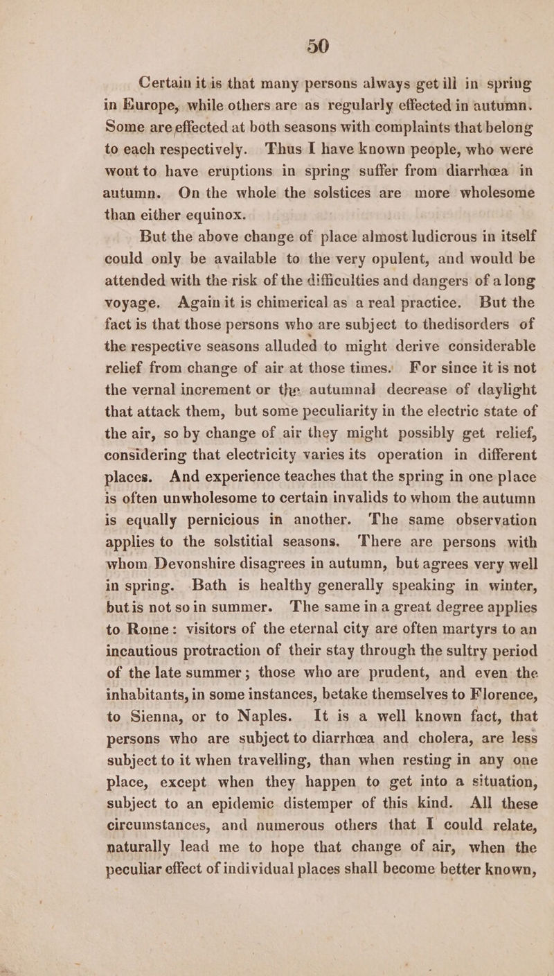 Certain itis that many persons always getill in spring in Hurope, while others are as regularly effected in autumn. Some are effected at both seasons with complaints that belong to each respectively. Thus I have known people, who were wont to have eruptions in spring suffer from diarrhea in autumn. On the whole the solstices are more wholesome than either equinox. But the above change of place almost ludicrous in itself could only be available to the very opulent, and would be attended with the risk of the difficulties and dangers of a long voyage. Againit is chimerical as areal practice. But the fact is that those persons who are subject to thedisorders of the respective seasons alluded to might derive considerable relief from change of air at those times. For since it is not the vernal increment or the autumnal decrease of daylight that attack them, but some peculiarity in the electric state of the air, so by change of air they might possibly get relief, considering that electricity varies its operation in different places. And experience teaches that the spring in one place is often unwholesome to certain invalids to whom the autumn is equally pernicious in another. ‘The same observation applies to the solstitial seasons. ‘There are persons with whom Devonshire disagrees in autumn, but agrees very well in spring. Bath is healthy generally speaking in winter, butis not soin summer. The same ina great degree applies to Rome: visitors of the eternal city are often martyrs to an incautious protraction of their stay through the sultry period of the late summer; those who are prudent, and even the inhabitants, in some instances, betake themselves to Florence, to Sienna, or to Naples. It is a well known fact, that persons who are subject to diarrhoea and cholera, are less subject to it when travelling, than when resting in any one place, except when they happen to get into a situation, subject to an epidemic distemper of this kind. All these circumstances, and numerous others that I could relate, naturally lead me to hope that change of air, when the peculiar effect of individual places shall become better known,