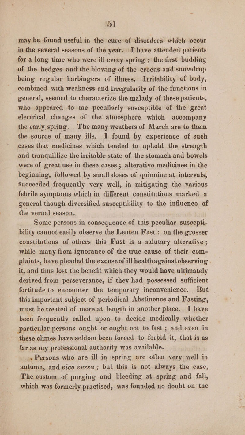 ol may be found useful in the cure of disorders which occur in the several seasons of the year. I have attended patients for a long time who were ill every spring ; the first budding of the hedges and the blowing of the crocus and snowdrop being regular harbingers of illness. Irritability of body, combined with weakness and irregularity of the functions in general, seemed to characterize the malady of these patients, who appeared to me peculiarly susceptible of the great electrical changes of the atmosphere which accompany the early spring. The many weathers of March are to them the source of many ills. I found by experience of such cases that medicines which tended to uphold the strength and tranquillize the irritable state of the stomach and bowels were of great use in these cases ; alterative medicines in the beginning, followed by small doses of quinnine at intervals, Succeeded frequently very well, in mitigating the various febrile symptoms which in different constitutions marked a general though diversified susceptibility to the influence of the vernal season. Some persons in consequence of this peculiar suscepti- bility cannot easily observe the Lenten Fast : on the grosser constitutions of others this Fast is a salutary alterative ; while many from ignorance of the true cause of their com- plaints, have pleaded the excuse of ill health against observing . it, and thus lost the benefit which they would have ultimately derived from perseverance, if they had possessed sufficient fortitude to encounter the temporary inconvenience. But this important subject of periodical Abstinence and Fasting, must be treated of more at length in another place. I have been frequently called upon to decide medically whether particular persons ought or ought not to fast ; and even in these climes have seldom been forced to forbid it, that is as far as my professional authority was available. » Persons who are ill in spring are often very well in autumn, and vice versa; but this is not always the case, The custom of purging and bleeding at. spring and fall, which was formerly practised, was founded no doubt on the