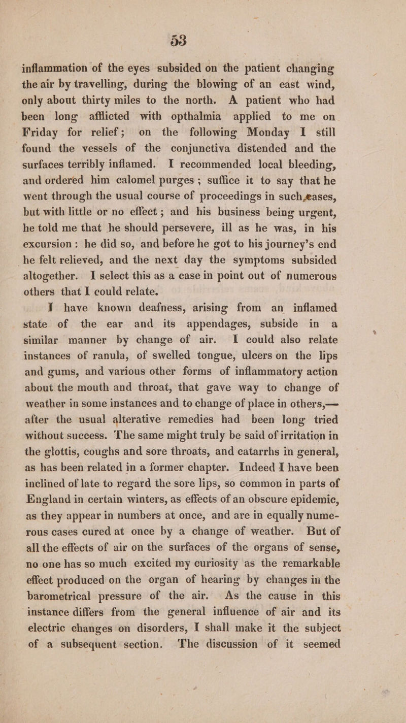 Ds inflammation of the eyes subsided on the patient changing the air by travelling, during the blowing of an east wind, only about thirty miles to the north. A patient who had been long afflicted with opthalmia applied to me on. Friday for relief; on the following Monday I still found the vessels of the conjunctiva distended and the surfaces terribly inflamed. I recommended local bleeding, and ordered him calomel purges ; suffice it to say that he went through the usual course of proceedings in such,fases, but with little or no effect ; and his business being urgent, he told me that he should persevere, ill as he was, in his excursion: he did so, and before he got to his journey’s end he felt relieved, and the next day the symptoms subsided altogether. I select this as a case in point out of numerous others that I could relate. JY have known deafness, arising from an inflamed state of the ear and its appendages, subside in a similar manner by change of air. I could also relate instances of ranula, of swelled tongue, ulcers on the lips and gums, and various other forms of inflammatory action about the mouth and throat, that gave way to change of weather in some instances and to change of place in others,— after the usual alterative remedies had been long tried without success. The same might truly be said of irritation in the glottis, coughs and sore throats, and catarrhs in general, as has been related in a former chapter. Indeed I have been inclined of late to regard the sore lips, so common in parts of England in certain winters, as effects of an obscure epidemic, as they appear in numbers at once, and are in equally nume- rous cases cured at once by a change of weather. But of all the effects of air on the surfaces of the organs of sense, no one has so much excited my curiosity as the remarkable effect produced on the organ of hearing by changes in the barometrical pressure of the air. As the cause in this ‘instance differs from the general influence of air and its electric changes on disorders, I shall make it the subject of a subsequent section. ‘The discussion of it seemed