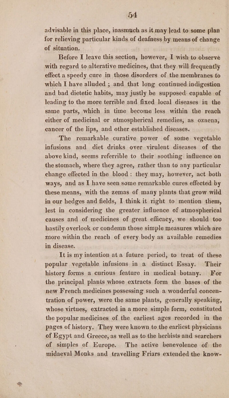 advisable in this place, inasmuch as it may lead to some plan for relieving particular kinds of deafness by means of change of situation. Before I leave this section, however, I wish to observe with regard to alterative medicines, that they will frequently effect a speedy cure in those disorders of the membranes to ~ which I have alluded ; and that long continued indigestion and bad dietetic habits, may justly be supposed: capable of leading to the more terrible and fixed local diseases in the same parts, which in time become less within the reach either of medicinal or atmospherical remedies, as ozaena, cancer of the lips, and other established diseases. The remarkable curative power of some vegetable infusions and diet drinks over virulent diseases of the above kind, seems referrible to their soothing influence on the stomach, where they agree, rather than to any particular change effected in the blood: they may, however, act both ways, and as I have seen some remarkable cures effected by these means, with the zemas of many plants that grow wild in our hedges and fields, I think it right to mention them, lest in considering the greater influence of atmospherical causes and of medicines of great efficacy, we should too hastily overlook or condemn those simple measures which are more within the reach of every body as available remedies in disease. | It is my intention at a future period, to treat of these popular vegetable infusions in a distinct Essay. Their history forms a curious feature in medical botany. For the principal plants whose extracts form the bases of the new French medicines possessing such a wonderful concen- tration of power, were the same plants, generally speaking, whose virtues, extracted in a more simple form, constituted the popular medicines of the earliest ages recorded in the pages of history. They were known to the earliest physicians of Egypt and Greece, as well as to the herbists and searchers of simples of Europe. The active benevolence of the midaeval Monks and travelling Friars extended the know-