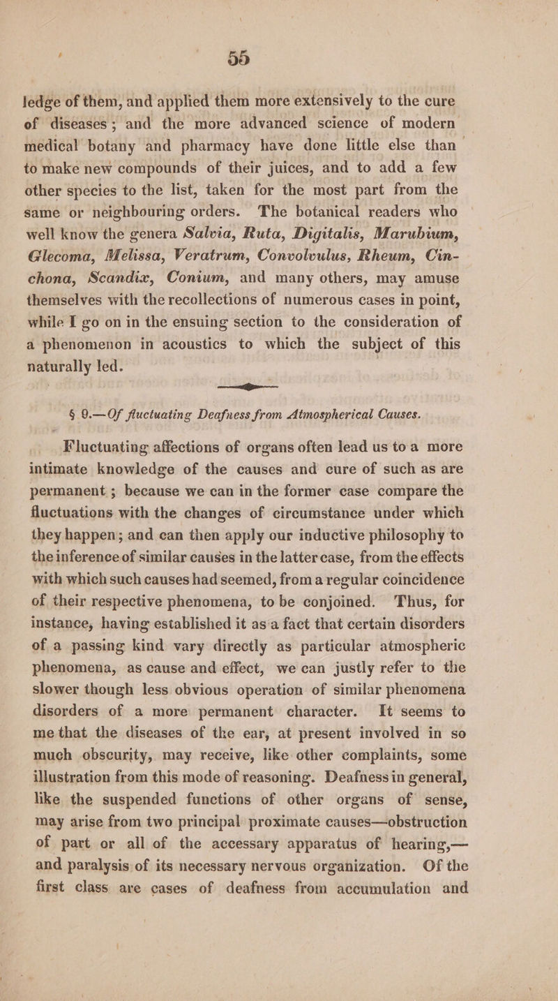 ! 66 ledge of them, and applied them more extensively to the cure of diseases; and the more advanced science of modern medical botany and pharmacy have done little else than to make new compounds of their juices, and to add a few other species to the list, taken for the most part from the same or neighbouring orders. The botanical readers who well know the genera Salvia, Ruta, Digitalis, Marubium, Glecoma, Melissa, Veratrum, Convolvulus, Rheum, Cin- chona, Scandix, Conium, and many others, may amuse themselves with the recollections of numerous cases in point, while I go on in the ensuing section to the consideration of a phenomenon in acoustics to which the subject of this naturally led. : , iy ae § 9.—Of fluctuating Deafness from Atmospherical Causes. Fluctuating affections of organs often lead us toa more intimate knowledge of the causes and cure of such as are permanent ; because we can in the former case compare the fluctuations with the changes of circumstance under which they happen; and can then apply our inductive philosophy to the inference of similar causes in the latter case, from the effects with which such causes had seemed, froma regular coincidence of their respective phenomena, to be conjoined. Thus, for instance, having established it as‘a fact that certain disorders of a passing kind vary directly as particular atmospheric phenomena, as cause and effect, we can justly refer to the slower though less obvious operation of similar phenomena disorders of a more permanent character. It seems to me that the diseases of tke ear, at present involved in so much obscurity, may receive, like other complaints, some illustration from this mode of reasoning. Deafness in general, like the suspended functions of other organs of sense, may arise from two principal proximate causes—obstruction of part or all of the accessary apparatus of hearing,— and paralysis of its necessary nervous organization. Of the first class are cases of deafness from accumulation and