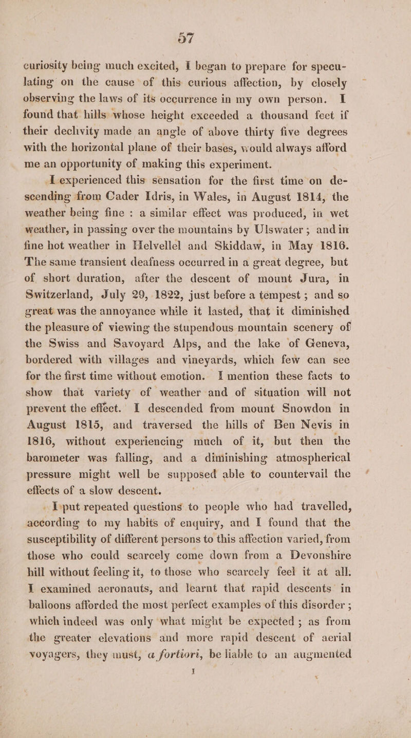 curiosity being much excited, I began to prepare for specu- lating on the cause of this curious affection, by closely observing the laws of its occurrence in my own person. I found that hills whose height exceeded a thousand feet if their declivity made an angle of above thirty five degrees with the horizontal plane of their bases, would always afford me an opportunity of making this experiment. | Lexperienced this sensation for the first time on de- scending from Cader Idris, in Wales, in August 1814, the weather being fine : a similar effect was produced, in wet weather, in passing over the mountains by Ulswater; andin fine hot weather in Helvellel and Skiddaw, in May 1816. The same transient deafness occurred in a great degree, but of short duration, after the descent of mount Jura, in Switzerland, July 29, 1822, just before a tempest ; and so great was the annoyance while it lasted, that it diminished the pleasure of viewing the stupendous mountain scenery of the Swiss and Savoyard Alps, and the lake of Geneva, bordered with villages and vineyards, which few can see for the first time without emotion. I mention these facts to show that variety of weather and of situation will not prevent the effect. I descended from mount Snowdon in August 1815, and traversed the hills of Ben Nevis in 1816, without experiencing much of it, but then the barometer was falling, and a diminishing atmospherical pressure might well be supposed able to countervail the effects of a slow descent. . [put repeated questions to people who had travelled, according to my habits of enquiry, and I found that the susceptibility of different persons to this affection varied, from those who could scarcely come down from a Devonshire hill without feeling it, to those who scarcely feel it at all: I examined aeronauts, and learnt that rapid descents’ balloons afforded the most perfect examples of this na : which indeed was only what might be expected; as from the greater elevations and more rapid descent of aerial voyagers, they must, a fortiori, be liable to an augmented I %