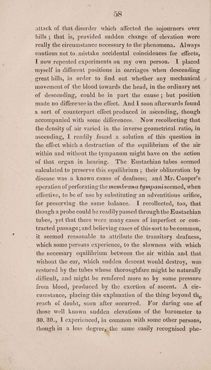 38 attack of that disorder which affected the sojourners over hills ; that is, provided sudden change of elevation were really the circumstance necessary to the phenomena. Always cautious not to. mistake accidental coincidences for effects, I now repeated experiments on my own person. I placed myself in different positions in carriages when descending great hills, in order to find out whether any mechanical movement of the blood towards the head, in the ordinary aet of descending, could be in part the cause; but position made no difference in the effect. And I soon afterwards found a sort of counterpart effect produced in ascending, though accompanied with some differences. Now recollecting that the density of air varied in the inverse geometrical ratio, in ascending, I readily found a solution of this question in the effect which a destruction of the equilibrium of the air within and without the tympanum might have on the action of that organ in hearing. The Eustachian tubes seemed calculated to preserve this equilibrium ; their obliteration by disease was a known cause of deafness; and Mr. Cooper’s operation of perforating the membrana tympaniseemed, when effective, to be of use by substituting an adventitious orifice, for preserving the same balance. I recollected, too, that though a probe could be readily passed through the Eustachian tubes, yet that there were many cases of imperfect or con- tracted passage; and believing cases of this sort to be common, it seemed reasonable to attribute the transitory deafness,. which some persons experience, to the slowness with which the necessary equilibrium between the air within and that without the ear, which sudden descent would destroy, was restored by the tubes whose thoroughfare might be naturally difficult, and might be rendered more so by some pressure from blood, produced by the exertion of ascent. A cir- cumstance, placing this explanation of the thing beyond th, — reach of doubt, soon after occurred. For during one of those well known sudden elevations of the barometer to 30. 30., I experienced, in common with some other persons, though in a less degree, the same easily recognised phe-