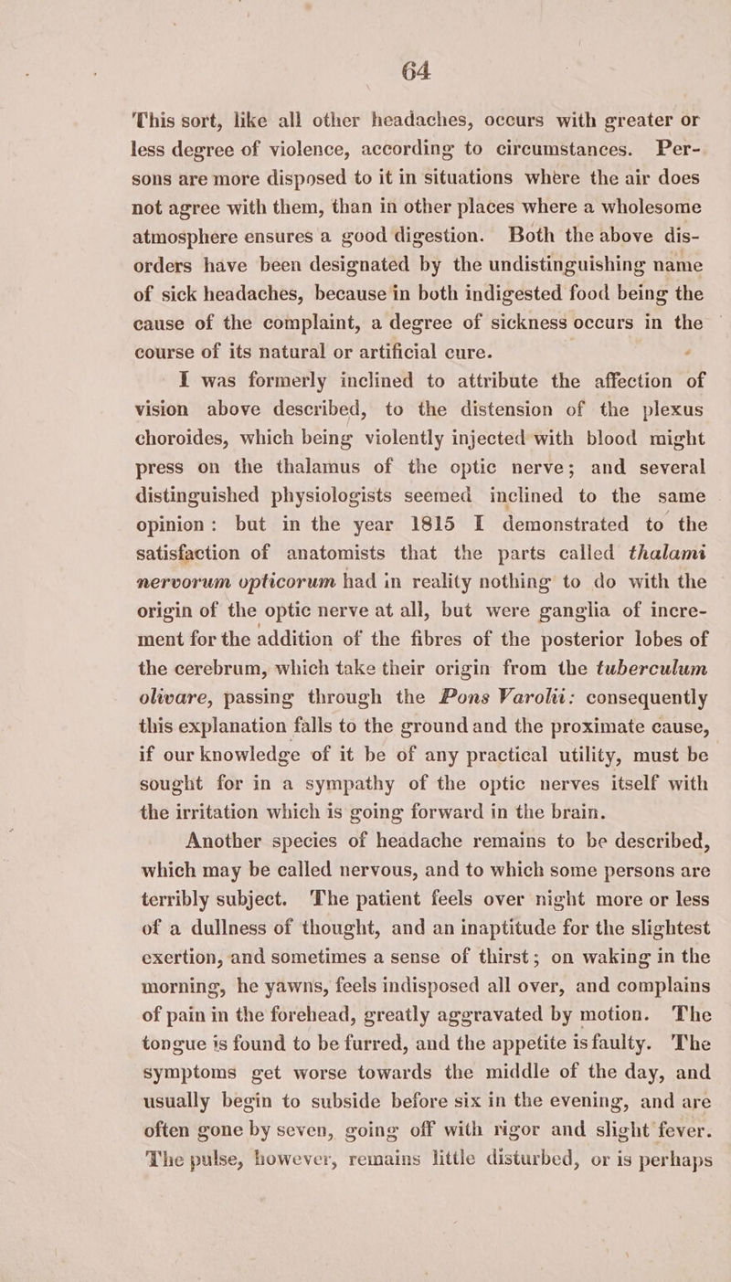 This sort, like all other headaches, occurs with greater or less degree of violence, according to circumstances. Per- sons are more disposed to it in situations where the air does not agree with them, than in other places where a wholesome atmosphere ensures a good digestion. Both the above dis- orders have been designated by the undistinguishing name of sick headaches, because in both indigested food being the cause of the complaint, a degree of sickness occurs in the course of its natural or artificial cure. . {Y was formerly inclined to attribute the affection of vision above described, to the distension of the plexus choroides, which being violently injected with blood might press on the thalamus of the optic nerve; and several distinguished physiologists seemed inclined to the same opinion: but in the year 1815 I demonstrated to the satisfaction of anatomists that the parts called thalami nervorum opticorum had in reality nothing to do with the origin of the optic nerve at all, but were ganglia of incre- ment for the addition of the fibres of the posterior lobes of the cerebrum, which take their origin from the tuberculum oliware, passing through the Pons Varoliw: consequently this explanation falls to the ground and the proximate cause, if our knowledge of it be of any practical utility, must be sought for in a sympathy of the optic nerves itself with the irritation which is going forward in the brain. Another species of headache remains to be described, which may be called nervous, and to which some persons are terribly subject. The patient feels over night more or less of a dullness of thought, and an inaptitude for the slightest exertion, and sometimes a sense of thirst; on waking in the morning, he yawns, feels indisposed all over, and complains of pain in the forehead, greatly aggravated by motion. The tongue is found to be furred, and the appetite isfaulty. The symptoms get worse towards the middle of the day, and usually begin to subside before six in the evening, and are often gone by seven, going off with rigor and slight fever. The pulse, however, remains little disturbed, or is perhaps