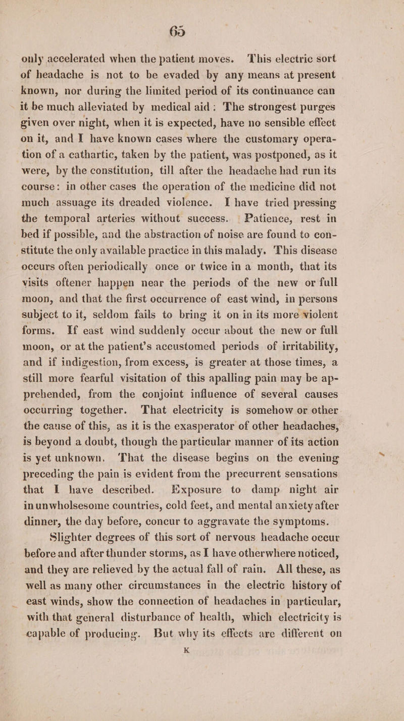 69 only accelerated when the patient moves. This electric sort of headache is not to be evaded by any means at present _ known, nor during the limited period of its continuance can it be much alleviated by medical aid: The strongest purges given over night, when it is expected, have no sensible effect on it, and I have known cases where the customary opera- tion of a cathartic, taken by the patient, was postponed, as it were, by the constitution, till after the headache had run its course: in other cases the operation of the medicine did not much assuage its dreaded violence. I have tried pressing the temporal arteries without success. | Patience, rest in bed if possible, and the abstraction of noise are found to con- stitute the only available practice in this malady. ‘This disease occurs often periodically once or twice in a month, that its visits oftener happen near the periods of the new or full moon, and that the first occurrence of east wind, in persons subject to it, seldom fails to bring it on in its more violent forms. If east wind suddenly occur about the new or full moon, or at the patient’s accustomed periods of irritability, and if indigestion, from excess, is greater at those times, a still more fearful visitation of this apalling pain may be ap- prehended, from the conjoint influence of several causes occurring together. That electricity is somehow or other the cause of this, as it is the exasperator of other headaches, is beyond a doubt, though the particular manner of its action is yet unknown. ‘That the disease begins on the evening preceding the pain is evident from the precurrent sensations that I have described. Exposure to damp night air in unwholsesome countries, cold feet, and mental anxiety after dinner, the day before, concur to aggravate the symptoms. | Slighter degrees of this sort of nervous headache occur before and after thunder storms, as I have otherwhere noticed, and they are relieved by the actual fall of rain. All these, as well as many other circumstances in the electric history of east winds, show the connection of headaches in particular, with that general disturbance of health, which electricity is capable of producing. But why its effects are different on K