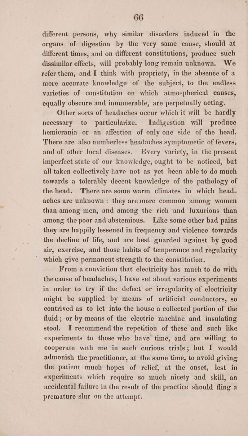 different persons, why similar disorders induced in the organs of digestion by the very same cause, should at different times, and on different constitutions, produce such dissimilar effects, will probably long remain unknown. We refer them, and I think with propriety, in the absence of a more accurate knowledge of the subject, to the endless varieties of constitution on which atmospherical causes, equally obscure and innumerable, are perpetually acting. Other sorts of headaches occur which it will be hardly necessary to particularize. Indigestion will produce hemicrania or an affection of only one side of the head. There are also numberless headaches symptometic of fevers, and of other local diseases. very variety, in the present imperfect state of our knowledge, ought to be noticed, but all taken collectively have not as yet been able to do much towards a tolerably decent knowledge of the pathology of the head. ‘There are some warm climates in which head- aches are unknown: they are more common among women than among men, and among the rich and luxurious than among the poor and abstemious. Like some other bad pains they are happily lessened in frequency and violence towards the decline of life, and are best guarded against by good air, exercise, and those habits of temperance and regularity which give permanent strength to the constitution, Krom a conviction that electricity has much to do with the cause of headaches, I have set about various experiments, in order to try if the defect or irregularity of electricity might be supplied by means of artificial conductors, so contrived as to let into the house a collected portion of the fluid ; or by means of the electric machine and insulating stoo]. I recommend the repetition of these and such like experiments to those who have time, and are willing to cooperate with me in such curious trials; but I would admonish the practitioner, at the same time, to avoid giving the patient much hopes of relief, at the onset, lest in experiments which require so much nicety and skill, an accidental failure in the result of the practice should fling a premature slur on the attempt.