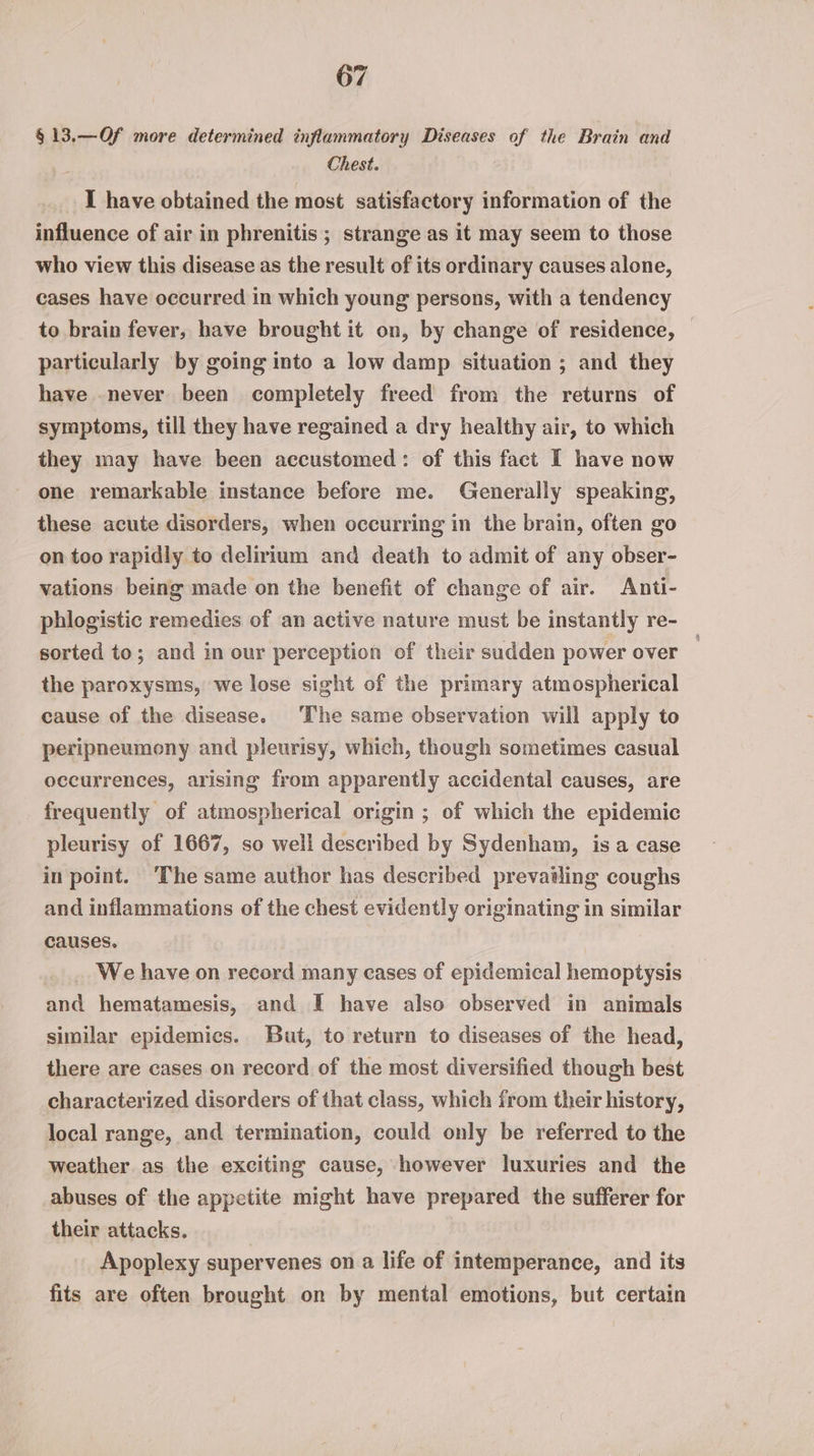 §13.—Of more determined inflammatory Diseases of the Brain and Chest. I have obtained the most satisfactory information of the influence of air in phrenitis ; strange as it may seem to those who view this disease as the result of its ordinary causes alone, cases have occurred in which young persons, with a tendency to brain fever, have brought it on, by change of residence, particularly by going into a low damp situation ; and they have never been completely freed from the returns of symptoms, till they have regained a dry healthy air, to which they may have been accustomed: of this fact I have now one remarkable instance before me. Generally speaking, these acute disorders, when occurring in the brain, often go on too rapidly to delirium and death to admit of any obser- vations being made on the benefit of change of air. Anti- phlogistic remedies of an active nature must be instantly re- sorted to; and in our perception of their sudden power over | the paroxysms, we lose sight of the primary atmospherical cause of the disease. The same observation will apply to peripneumony and pleurisy, which, though sometimes casual occurrences, arising from apparently accidental causes, are frequently of atmospherical origin ; of which the epidemic pleurisy of 1667, so well described by Sydenham, is a case in point. ‘The same author has described prevailing coughs and inflammations of the chest evidently originating in similar causes. We have on record many cases of epidemical hemoptysis and hematamesis, and I have also observed in animals similar epidemics. But, to return to diseases of the head, there are cases on record of the most diversified though best characterized disorders of that class, which from their history, local range, and termination, could only be referred to the weather as the exciting cause, however luxuries and the abuses of the appetite might have prepared the sufferer for their attacks. | Apoplexy supervenes on a life of intemperance, and its fits are often brought on by mental emotions, but certain