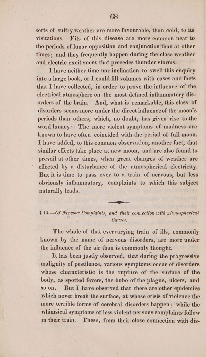 sorts of sultry weather are more favourable, than cold, to its visitations. Fits of this disease are more common near to the periods of lunar opposition and conjunction than at other times; and they frequently happen during the close weather and electric excitement that precedes thunder storms. 1 have neither time nor inclination to swell this enquiry into a large book, or I could fill volumes with cases and facts that I have collected, in order to prove the influence of the electrical atmosphere on the most defined inflammatory dis- orders of the brain. And, what is remarkable, this class of disorders seems more under the direct influence of the moon’s periods than others, which, no doubt, has given rise to the word lunacy: ‘The more violent symptoms of madness are known to have often coincided with the period of full moon. I have added, to this common observation, another fact, that - similar effects take place at new moon, and are also found to prevail at other times, when great changes of weather are effected by a disturbance of the atmospherical electricity. But it is time to pass over to a train of nervous, but less obviously inflammatory, complaints to which this subject naturally leads. eS § 14.—Of Nervous Complaints, and their connection with Aimosphericat Causes. The whole of that evervarying train of ills, commonly known by the name of nervous disorders, are more under the influence of the air than is commonly thought. It has been justly observed, that during the progressive malignity of pestilence, various symptoms occur of disorders whose characteristic is the rupture of the surface of the body, as spotted fevers, the bubo of the plague, ulcers, and soon. ButI have observed that there are other epidemics which never break the surface, at whose crisis of violence the more terrible forms of cerebral disorders happen; while the whimsical symptoms of less violent nervous complaints follow in their train. These, from their close connection with dis-