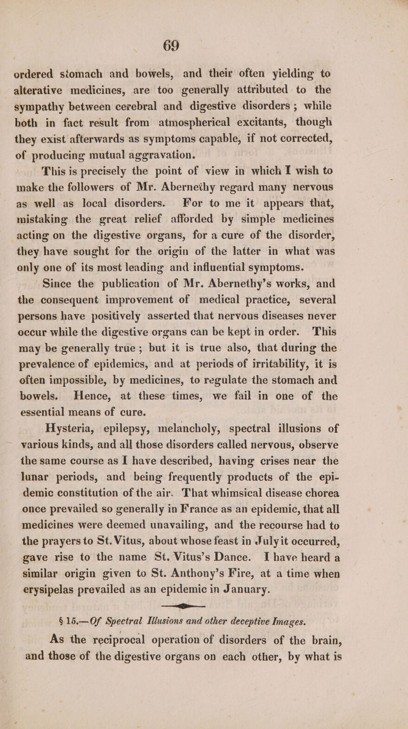 ordered stomach and bowels, and their often yielding to alterative medicines, are too generally attributed to the sympathy between cerebral and digestive disorders ; while both in fact result from atmospherical excitants, though they exist afterwards as symptoms capable, if not corrected, of producing mutual aggravation. ? This is precisely the point of view in which I wish to make the followers of Mr. Abernethy regard many nervous as well as local disorders. For to me it appears that, mistaking the great relief afforded by simple medicines acting on the digestive organs, for a cure of the disorder, they have sought for the origin of the latter in what was only one of its most leading and influential symptoms. Since the publication of Mr. Abernethy’s works, and the consequent improvement of medical practice, several persons have positively asserted that nervous diseases never occur while the digestive organs can be kept in order. This may be generally true; but it is true also, that during the prevalence of epidemics, and at periods of irritability, it is often impossible, by medicines, to regulate the stomach and bowels. Hence, at these times, we fail in one of the essential means of cure. Hysteria, epilepsy, melancholy, spectral illusions of various kinds, and all those disorders called nervous, observe the same course as [I have described, having crises near the lunar periods, and being frequently products of the epi- demic constitution of the air. That whimsical disease chorea once prevailed so generally in France as an epidemic, that all medicines were deemed unavailing, and the recourse had to the prayers to St. Vitus, about whose feast in July it occurred, gave rise to the name St. Vitus’s Dance. I have heard a similar origin given to St. Anthony’s Fire, at a time when erysipelas prevailed as an epidemic in January. a §15.—Of Spectral Mlusions and other deceptive Images. As the reciprocal operation of disorders of the brain, and those of the digestive organs on each other, by what is