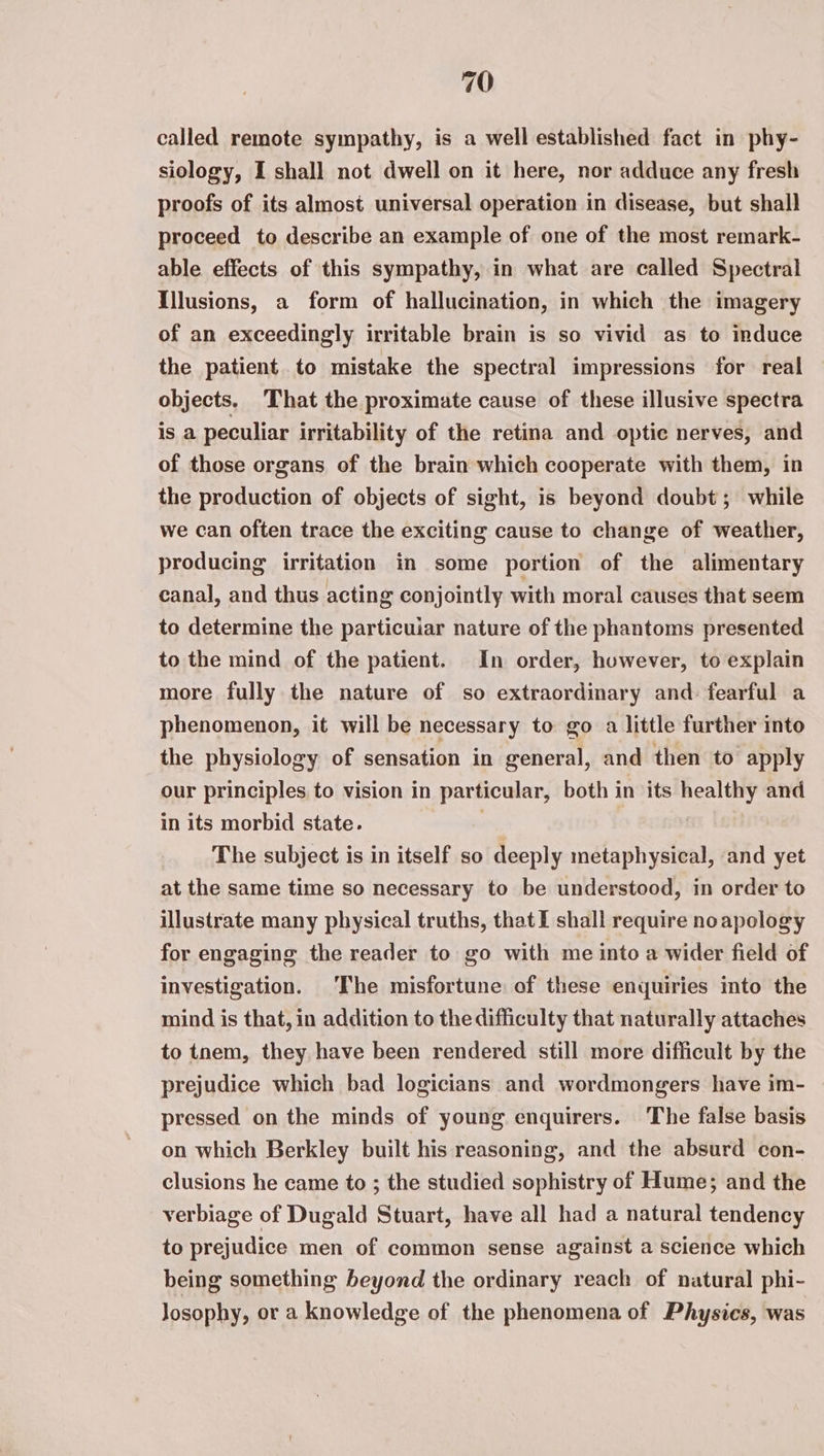 called remote sympathy, is a well established fact in phy- siology, I shall not dwell on it here, nor adduce any fresh proofs of its almost universal operation in disease, but shall proceed to describe an example of one of the most remark- able effects of this sympathy, in what are called Spectral Illusions, a form of hallucination, in which the imagery of an exceedingly irritable brain is so vivid as to induce the patient to mistake the spectral impressions for real objects, That the proximate cause of these illusive spectra is a peculiar irritability of the retina and optic nerves, and of those organs of the brain which cooperate with them, in the production of objects of sight, is beyond doubt; while we can often trace the exciting cause to change of weather, producing irritation in some portion of the alimentary canal, and thus acting conjointly with moral causes that seem to determine the particuiar nature of the phantoms presented to the mind of the patient. In order, however, to explain more fully the nature of so extraordinary and fearful a phenomenon, it will be necessary to go a little further into the physiology of sensation in general, and then to apply our principles to vision in particular, both in its healthy and in its morbid state. . The subject is in itself so deeply metaphysical, and yet at the same time so necessary to be understood, in order to illustrate many physical truths, that I shall require noapology for engaging the reader to go with me into a wider field of investigation. The misfortune of these enquiries into the mind is that, in addition to the difficulty that naturally attaches to tnem, they have been rendered still more difficult by the prejudice which bad logicians and wordmongers have im- pressed on the minds of young enquirers. The false basis on which Berkley built his reasoning, and the absurd con- clusions he came to ; the studied sophistry of Hume; and the verbiage of Dugald Stuart, have all had a natural tendency to prejudice men of common sense against a science which being something beyond the ordinary reach of natural phi- losophy, or a knowledge of the phenomena of Physics, was