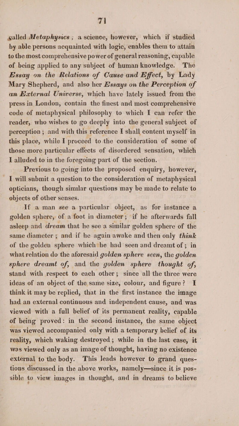 called Metaphysics ; a science, however, which if studied by able persons acquainted with logic, enables them to attain to the most comprehensive power of general reasoning, capable of being applied to any subject of human knowledge. The Essay on the Relations of Cause and Effect, by Lady Mary Shepherd, and also her Essays on the Perception of an External Universe, which have lately issued from the press in London, contain the finest and most comprehensive code of metaphysical philosophy to which I can refer the reader, who wishes to go deeply into the general subject of perception ; and with this reference I shall content myself in this place, while I proceed to the consideration of some of those more particular effects of disordered sensation, which I alluded to in the foregoing part of the section. Previous to going into the proposed enquiry, however, I will submit a question to the consideration of metaphysical opticians, though similar questions may be made to relate to objects of other senses. If a man see a particular object, as for instance a golden sphere, of a foot in diameter; if he afterwards fall asleep and dream that he see a similar golden sphere of the same diameter ; and if he again awake and then only think of the golden sphere which*he had seen and dreamt of ; in what relation do the aforesaid golden sphere seen, the golden sphere dreamt of, and the golden sphere thought of; stand with respect to each other; since all the three were ideas of an object of the same size, colour, and figure? I think it may be replied, that in the first instance the image had an external continuous and independent cause, and was viewed with a full belief of its permanent reality, capable of being proved: in the second. instance, the same object was viewed accompanied only with a temporary belief of its reality, which waking destroyed; while in the last case, it ' was viewed only as an image of thought, having no existence external to the body. ‘This leads however to grand ques- tions discussed in the above works, namely—since it is pos- sible to view images in thought, and in dreams to believe