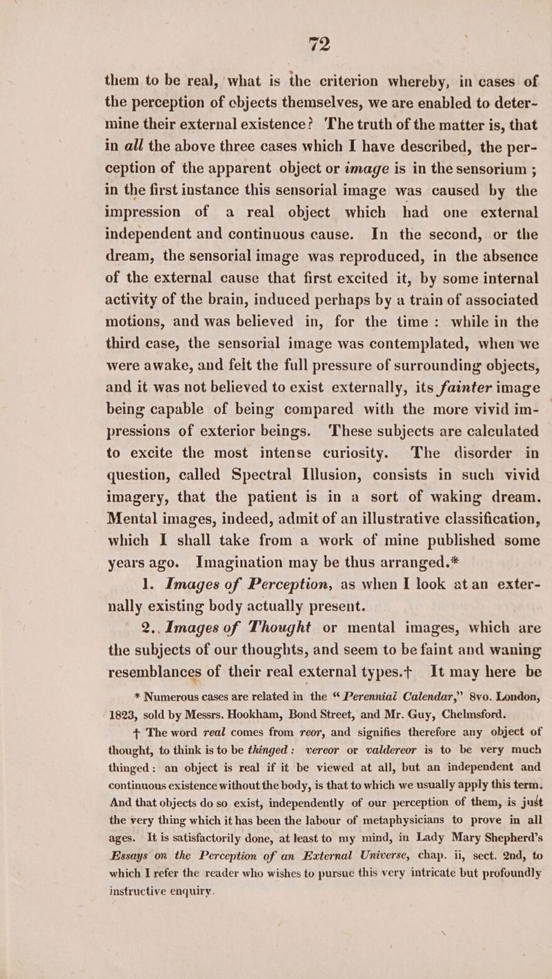 them to be real, what is the criterion whereby, in cases of the perception of cbjects themselves, we are enabled to deter- mine their external existence? ‘The truth of the matter is, that in all the above three cases which I have described, the per- ception of the apparent object or image is in the sensorium ; in the first instance this sensorial image was caused by the impression of a real object which had one external independent and continuous cause. In the second, or the dream, the sensorial image was reproduced, in the absence of the external cause that first excited it, by some internal activity of the brain, induced perhaps by a train of associated motions, and was believed in, for the time: while in the third case, the sensorial image was contemplated, when we were awake, and felt the full pressure of surrounding objects, and it was not believed to exist externally, its fainter image being capable of being compared with the more vivid im- pressions of exterior beings. ‘These subjects are calculated to excite the most intense curiosity. The disorder in question, called Spectral Illusion, consists in such vivid imagery, that the patient is in a sort of waking dream. Mental images, indeed, admit of an illustrative classification, which I shall take from a work of mine published some years ago. Imagination may be thus arranged.* 1. Images of Perception, as when I look at an exter- nally existing body actually present. 2.. Images of Thought or mental images, which are the subjects of our thoughts, and seem to be faint and waning resemblances of their real external types.t It may here be * Numerous cases are related in the “ Perenniai Calendar,’ 8vo. London, 1823, sold by Messrs. Hookham, Bond Street, and Mr. Guy, Chelmsford. + The word real comes from reor, and signifies therefore any object of thought, to think is to be thinged: vereor or valdereor is to be very much thinged: an object is real if it be viewed at all, but an independent and continuous existence without the body, is that to which we usually apply this term. And that objects do so exist, independently of our perception of them, is just the very thing which it has been the labour of metaphysicians to prove in all ages. It is satisfactorily done, at least to my mind, in Lady Mary Shepherd’s Essays on the Perception of an External Universe, chap. ii, sect. 2nd, to which I refer the reader who wishes to pursue this very intricate but profoundly instructive enquiry.