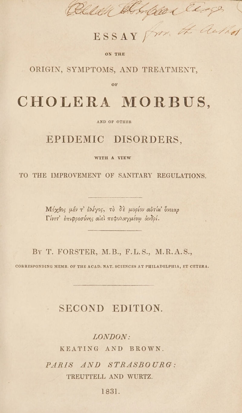 ON THE ORIGIN, SYMPTOMS, AND TREATMENT, OF CHOLERA MORBUS, AND OF OTHER EPIDEMIC DISORDERS. WITH A VIEW TO THE IMPROVEMENT OF SANITARY REGULATIONS. / \ \ ’ Méxbos wév 7 Gatos, TO 08 puploy abrix’ oveup Tiver’ érippooums aiel mehurwypucvea cvdpi. DY! PORSTERA OM: Bias.) Neva CORRESPONDING MEMB. OF THE ACAD. NAT. SCIENCES AT PHILADELPHIA, ET CETERA. SECOND EDITION. LONDON: KEATING AND BROWN. PARIS AND STRASBOURG: TREUTTELL AND WURTZ. 1831.