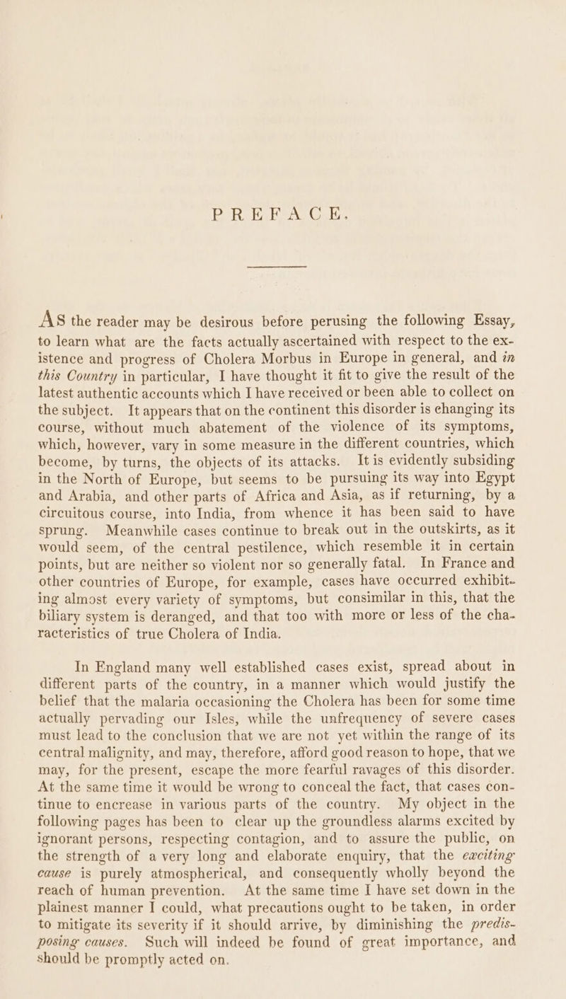 Bok EG eAS Cer AS the reader may be desirous before perusing the following Essay, to learn what are the facts actually ascertained with respect to the ex- istence and progress of Cholera Morbus in Europe in general, and zn this Country in particular, I have thought it fit to give the result of the latest authentic accounts which I have received or been able to collect on the subject. It appears that on the continent this disorder is changing its course, without much abatement of the violence of its symptoms, which, however, vary in some measure in the different countries, which become, by turns, the objects of its attacks. It is evidently subsiding in the North of Europe, but seems to be pursuing its way into Egypt and Arabia, and other parts of Africa and Asia, as if returning, by a circuitous course, into India, from whence it has been said to have sprung. Meanwhile cases continue to break out in the outskirts, as it would seem, of the central pestilence, which resemble it in certain points, but are neither so violent nor so generally fatal. In France and other countries of Europe, for example, cases have occurred exhibit- ing almost every variety of symptoms, but consimilar in this, that the biliary system is deranged, and that too with more or less of the cha- racteristics of true Cholera of India. In England many well established cases exist, spread about in different parts of the country, in a manner which would justify the belief that the malaria occasioning the Cholera has been for some time actually pervading our Isles, while the unfrequency of severe cases must lead to the conclusion that we are not yet within the range of its central malignity, and may, therefore, afford good reason to hope, that we may, for the present, escape the more fearful ravages of this disorder. At the same time it would be wrong to conceal the fact, that cases con- tinue to encrease in various parts of the country. My object in the following pages has been to clear up the groundless alarms excited by ignorant persons, respecting contagion, and to assure the public, on the strength of avery long and elaborate enquiry, that the exciting cause is purely atmospherical, and consequently wholly beyond the reach of human prevention. At the same time I have set down in the plainest manner I could, what precautions ought to be taken, in order to mitigate its severity if it should arrive, by diminishing the predis- posing causes. Such will indeed be found of great importance, and should be promptly acted on.