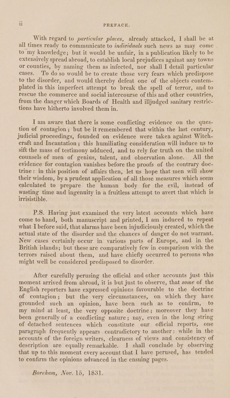 if PREFACE. With regard to particular places, already attacked, I shall be at all times ready to communicate to individuals such news as may come to my knowledge; but it would be unfair, in a publication likely to be extensively spread abroad, to establish local prejudices against any towns or counties, by naming them as infected, nor shall I detail particular cases. ‘To do so would be to create those very fears which predispose to the disorder, and would thereby defeat one of the objects contem- plated in this imperfect attempt to break the spell of terror, and to rescue the commerce and social intercourse of this and other countries, from the danger which Boards of Health and illjudged sanitary restric- tions have hitherto involved them in. I am aware that there is some conflicting evidence on the ques- tion of contagion; but be it remembered that within the last century, judicial proceedings, founded on evidence were taken against Witch- craft and Incantation; this humiliating consideration will induce us to sift the mass of testimony adduced, and to rely for truth on the united counsels of men of genius, talent, and observation alone. All the evidence for contagion vanishes before the proofs of the contrary doc- trine: in this position of affairs then, let us hope that men will show their wisdom, by a prudent application of all those measures which seem calculated to prepare the human body for the evil, instead of wasting time and ingenuity in a fruitless attempt to avert that which is irrisistible. P.S. Having just examined the very latest accounts which have come to hand, both manuscript and printed, I am induced to repeat what I before said, that alarms have been injudiciously created, which the actual state of the disorder and the chances of danger do not warrant. New cases certainly occur in various parts of Europe, and in the British islands; but these are comparatively few in comparison with the terrors raised about them, and have chiefly occurred to persons who might well be considered predisposed to disorder. After carefully perusing the official and other accounts just this moment arrived from abroad, it is but just to observe, that some of the English reporters have expressed opinions favourable to the doctrine of contagion; but the very circumstances, on which they have grounded such an opinion, have been such as to confirm, to my mind at least, the very opposite doctrine; moreover they have been generally of a conflicting nature; nay, even in the long string of detached sentences which constitute our official reports, one paragraph frequently appears contradictory to another: while in the accounts of the foreign writers, clearness of views and consistency of description are equally remarkable. J shall conclude by observing that up to this moment every account that I have perused, has tended to confirm the opinions advanced in the ensuing pages. Boreham, Nov. 15, 1831.