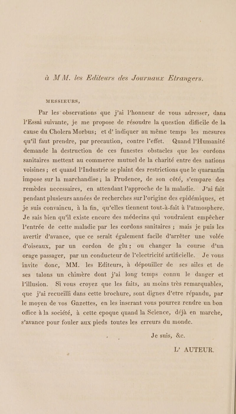 a MM. les Editeurs des Journaux Etrangers. MESSIEURS, Par les observations que j’ai ’honneur de vous adresser, dans V’Essai suivante, je me propose de résoudre la question difficile de la cause du Cholera Morbus; et d’ indiquer au méme temps les mesures qu’il faut prendre, par precaution, contre l’effet. Quand l’Humanité demande la destruction de ces funestes obstacles que les cordons Sanitaires mettent au commerce mutuel de la charité entre des nations voisines; et quand |’Industrie se plaint des restrictions que le quarantin impose sur la marchandise; la Prudence, de son cété, s’empare des remédes necessaires, en attendant approche de la maladie. J’ai fait pendant plusieurs années de recherches sur l’origine des epidémiques, et je suis convaincu, a la fin, qu’elles tiennent tout-a-fait a atmosphere. Je sais bien qu’il existe encore des médecins qui voudraient empécher Ventrée de cette maladie par les cordons sanitaires ; mais je puis les avertir d’avance, que ce serait également facile d’arréter une volée d@oiseaux, par un cordon de glu; ou changer la course d’un orage passager, par un conducteur de l’electricité artificielle. Je vous invite donc, MM. les Editeurs, a dépouiller de ses ailes et de ses talons un chimére dont j’ai long temps connu le danger et Villusion. Si vous croyez que les faits, au moins trés remarquables, que j’ai recueilli dans cette brochure, sont dignes d’etre répandu, par le moyen de vos Gazettes, en les inserant vous pourrez rendre un bon office Ala société, &amp; cette epoque quand la Science, déja en marche, s’avance pour fouler aux pieds toutes les erreurs du monde. wah Je suis, &amp;c. L’? AUTEUR.