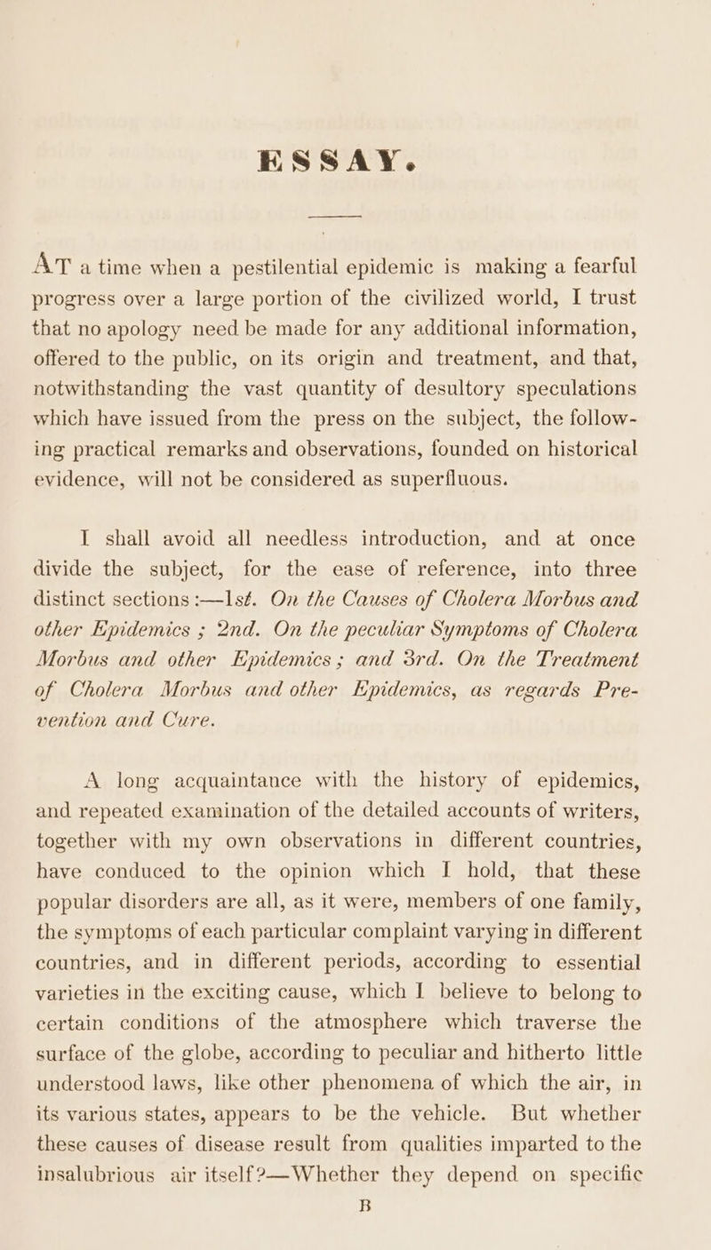 HSSAY. ed AT atime when a pestilential epidemic is making a fearful progress over a large portion of the civilized world, I trust that no apology need be made for any additional information, offered to the public, on its origin and treatment, and that, notwithstanding the vast quantity of desultory speculations which have issued from the press on the subject, the follow- ing practical remarks and observations, founded on historical evidence, will not be considered as superfluous. I shall avoid all needless introduction, and at once divide the subject, for the ease of reference, into three distinct sections :—Isf. On the Causes of Cholera Morbus and other Epidemics ; 2nd. On the peculiar Symptoms of Cholera Morbus and other Epidemics; and 5rd. On the Treatment of Cholera Morbus and other Kpidemics, as regards Pre- vention and Cure. A long acquaintance with the history of epidemics, and repeated examination of the detailed accounts of writers, together with my own observations in different countries, have conduced to the opinion which I hold, that these popular disorders are all, as it were, members of one family, the symptoms of each particular complaint varying in different countries, and in different periods, according to essential varieties in the exciting cause, which I believe to belong to certain conditions of the atmosphere which traverse the surface of the globe, according to peculiar and hitherto little understood laws, like other phenomena of which the air, in its various states, appears to be the vehicle. But whether these causes of disease result from qualities imparted to the insalubrious air itself?—-Whether they depend on specific B
