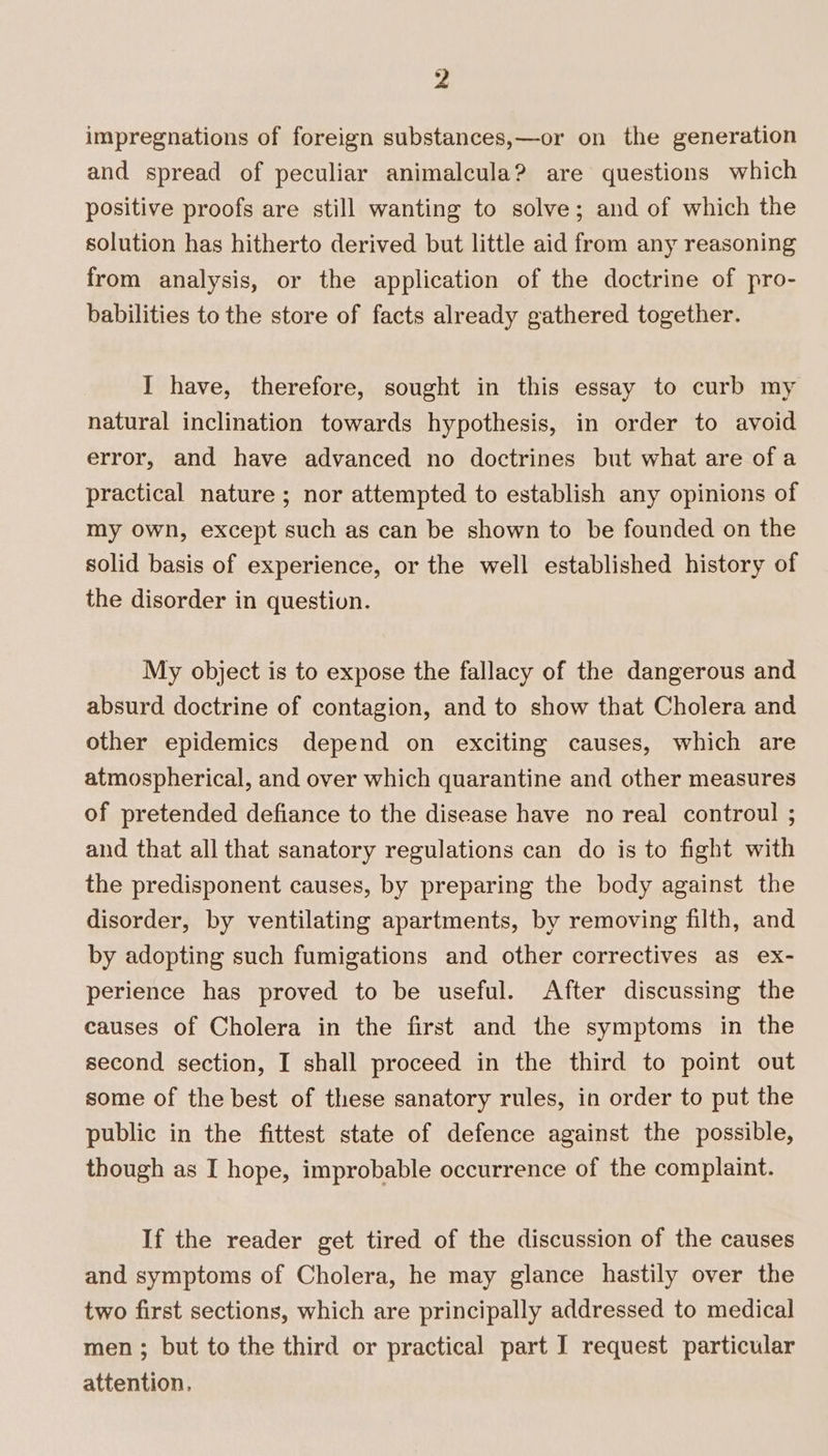y4 impregnations of foreign substances,—or on the generation and spread of peculiar animalcula? are questions which positive proofs are still wanting to solve; and of which the solution has hitherto derived but little aid from any reasoning from analysis, or the application of the doctrine of pro- babilities to the store of facts already gathered together. I have, therefore, sought in this essay to curb my natural inclination towards hypothesis, in order to avoid error, and have advanced no doctrines but what are ofa practical nature ; nor attempted to establish any opinions of my own, except such as can be shown to be founded on the solid basis of experience, or the well established history of the disorder in question. My object is to expose the fallacy of the dangerous and absurd doctrine of contagion, and to show that Cholera and other epidemics depend on exciting causes, which are atmospherical, and over which quarantine and other measures of pretended defiance to the disease have no real controul ; and that all that sanatory regulations can do is to fight with the predisponent causes, by preparing the body against the disorder, by ventilating apartments, by removing filth, and by adopting such fumigations and other correctives as ex- perience has proved to be useful. After discussing the causes of Cholera in the first and the symptoms in the second section, I shall proceed in the third to point out some of the best of these sanatory rules, in order to put the public in the fittest state of defence against the possible, though as I hope, improbable occurrence of the complaint. If the reader get tired of the discussion of the causes and symptoms of Cholera, he may glance hastily over the two first sections, which are principally addressed to medical men ; but to the third or practical part I request particular attention.
