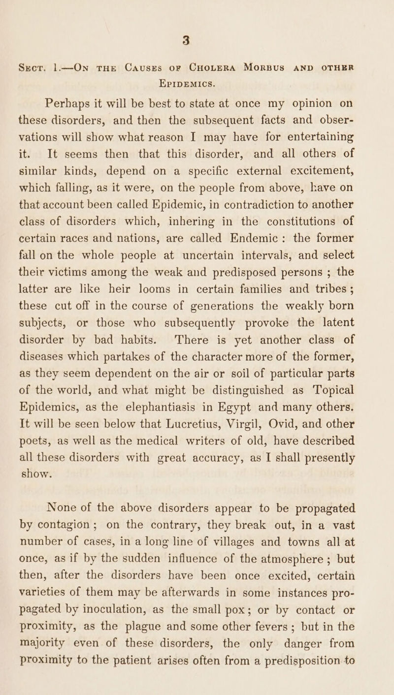 Secr. |.—On tHe Causks oF CHOLERA MORBUS AND OTHER EPIDEMICS. Perhaps it will be best to state at once my opinion on these disorders, and then the subsequent facts and obser- vations will show what reason I may have for entertaining it. It seems then that this disorder, and all others of similar kinds, depend on a specific external excitement, which falling, as it were, on the people from above, have on that account been called Epidemic, in contradiction to another class of disorders which, inhering in the constitutions of certain races and nations, are called Endemic: the former fall on the whole people at uncertain intervals, and select their victims among the weak and predisposed persons ; the latter are like heir looms in certain families and tribes ; these cut off in the course of generations the weakly born subjects, or those who subsequently provoke the latent disorder by bad habits. There is yet another class of diseases which partakes of the character more of the former, as they seem dependent on the air or soil of particular parts of the world, and what might be distinguished as Topical Epidemics, as the elephantiasis in Egypt and many others. It will be seen below that Lucretius, Virgil, Ovid, and other poets, as well as the medical writers of old, have described all these disorders with great accuracy, as I shall presently show. None of the above disorders appear to be propagated by contagion ; on the contrary, they break out, in a vast number of cases, in a long line of villages and towns all at once, as if by the sudden influence of the atmosphere ; but then, after the disorders have been once excited, certain varieties of them may be afterwards in some instances pro- pagated by inoculation, as the small pox; or by contact or proximity, as the plague and some other fevers ; but in the majority even of these disorders, the only danger from proximity to the patient arises often from a predisposition to