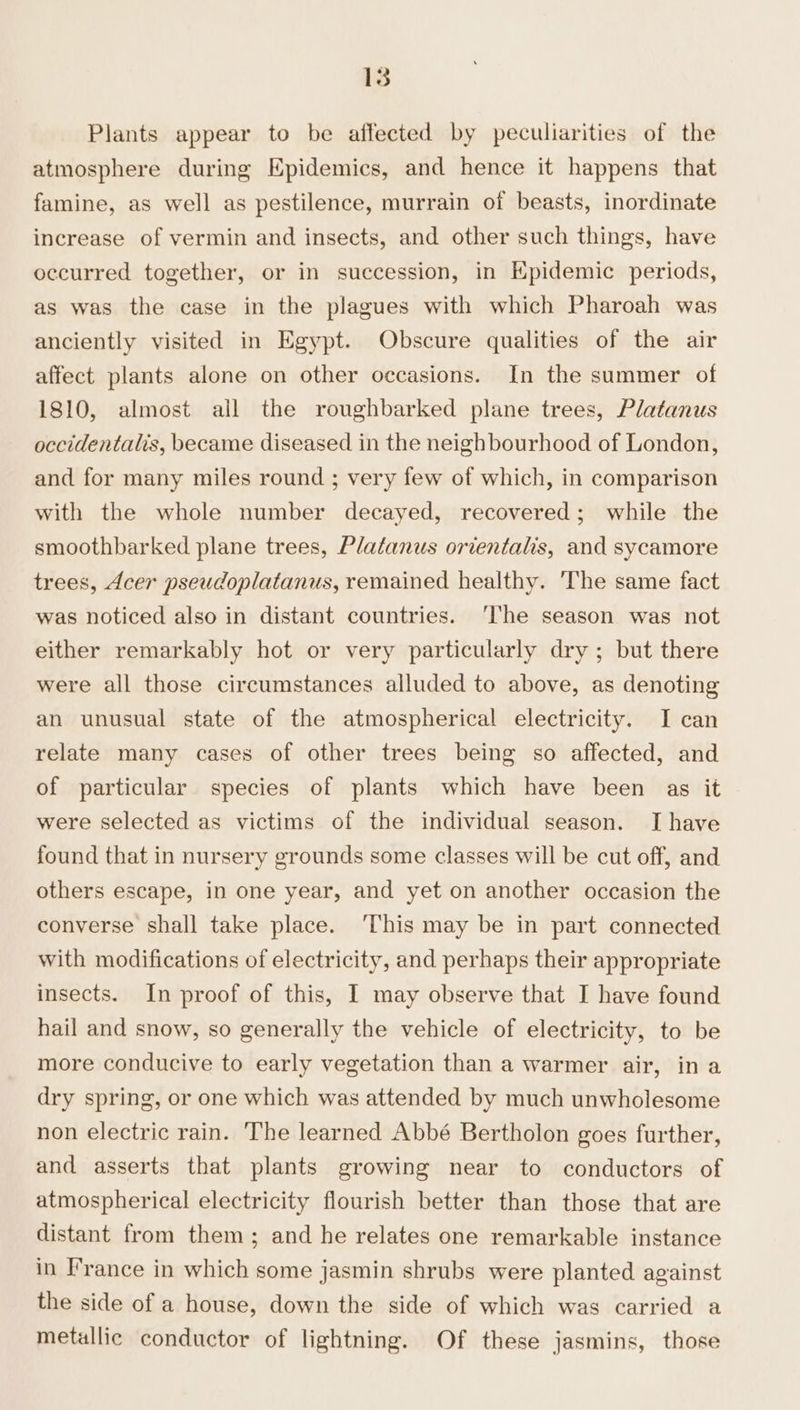 Plants appear to be affected by peculiarities of the atmosphere during Epidemics, and hence it happens that famine, as well as pestilence, murrain of beasts, inordinate increase of vermin and insects, and other such things, have occurred together, or in succession, in Epidemic periods, as was the case in the plagues with which Pharoah was anciently visited in Egypt. Obscure qualities of the air affect plants alone on other occasions. In the summer of 1810, almost all the roughbarked plane trees, Platanus occidentalis, became diseased in the neighbourhood of London, and for many miles round ; very few of which, in comparison with the whole number decayed, recovered; while the smoothbarked plane trees, Platanus orientalis, and sycamore trees, Acer pseudoplatanus, remained healthy. The same fact was noticed also in distant countries. ‘The season was not either remarkably hot or very particularly dry ; but there were all those circumstances alluded to above, as denoting an unusual state of the atmospherical electricity. I can relate many cases of other trees being so affected, and of particular species of plants which have been as it were selected as victims of the individual season. Ihave found that in nursery grounds some classes will be cut off, and others escape, in one year, and yet on another occasion the converse shall take place. ‘This may be in part connected with modifications of electricity, and perhaps their appropriate insects. In proof of this, I may observe that I have found hail and snow, so generally the vehicle of electricity, to be more conducive to early vegetation than a warmer air, in a dry spring, or one which was attended by much unwholesome non electric rain. The learned Abbé Bertholon goes further, and asserts that plants growing near to conductors of atmospherical electricity flourish better than those that are distant from them; and he relates one remarkable instance in France in which some jasmin shrubs were planted against the side of a house, down the side of which was carried a metallic conductor of lightning. Of these jasmins, those