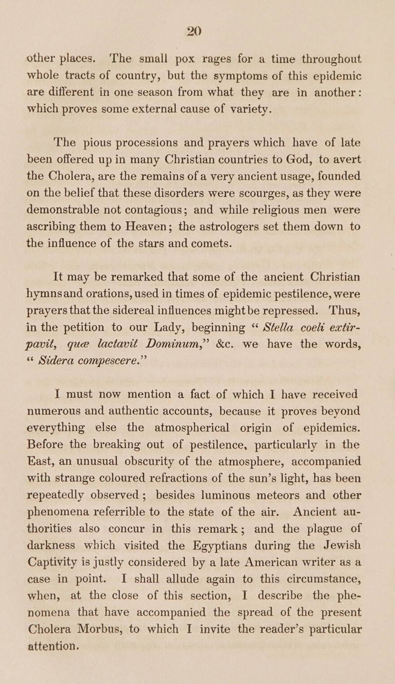 other places. The small pox rages for a time throughout whole tracts of country, but the symptoms of this epidemic are different in one season from what they are in another: which proves some external cause of variety. The pious processions and prayers which have of late been offered up in many Christian countries to God, to avert the Cholera, are the remains ofa very ancient usage, founded on the belief that these disorders were scourges, as they were demonstrable not contagious; and while religious men were ascribing them to Heaven; the astrologers set them down to the influence of the stars and comets. It may be remarked that some of the ancient Christian hymnsand orations, used in times of epidemic pestilence, were prayers that the sidereal influences might be repressed. Thus, in the petition to our Lady, beginning “ Stella coeli extir- pavit, gue lactavit Dominum,” &c. we have the words, “* Sidera compescere.” I must now mention a fact of which I have received numerous and authentic accounts, because it proves beyond everything else the atmospherical origin of epidemics. Before the breaking out of pestilence, particularly in the Hast, an unusual obscurity of the atmosphere, accompanied with strange coloured refractions of the sun’s light, has been repeatedly observed; besides luminous meteors and other phenomena referrible to the state of the air. Ancient au- thorities also concur in this remark; and the plague of darkness which visited the Egyptians during the Jewish Captivity is justly considered by a late American writer as a case in point. I shall allude again to this circumstance, when, at the close of this section, I describe the phe- nomena that have accompanied the spread of the present Cholera Morbus, to which I invite the reader’s particular attention.